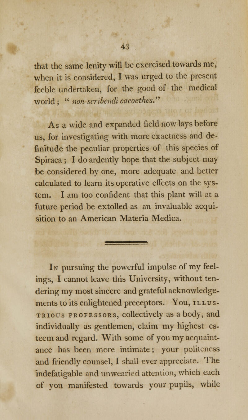 that the same lenity will be exercised towards me, when it is considered, I was urged to the present feeble undertaken, for the good of the medical world;  non seribendi cacoethes. As a wide and expanded field now lays before us, for investigating with more exactness and de- finitude the peculiar properties of this species of Spiraea ; I do ardently hope that the subject may be considered by one, more adequate and better calculated to learn its operative effects on the sys- tem. I am too confident that this plant will at a future period be extolled as an invaluable acqui- sition to an American Materia Medica. In pursuing the powerful impulse of my feel- ings, I cannot leave this University, without ten- dering my most sincere and grateful acknowledge- ments to its enlightened preceptors. You, illus- trious professors, collectively as a body, and individually as gentlemen, claim my highest es- teem and regard. With some of you my acquaint- ance has been more intimate; your politeness and friendly counsel, I shall ever appreciate. The indefatigable and unwearied attention, which each of you manifested towards your pupils, while