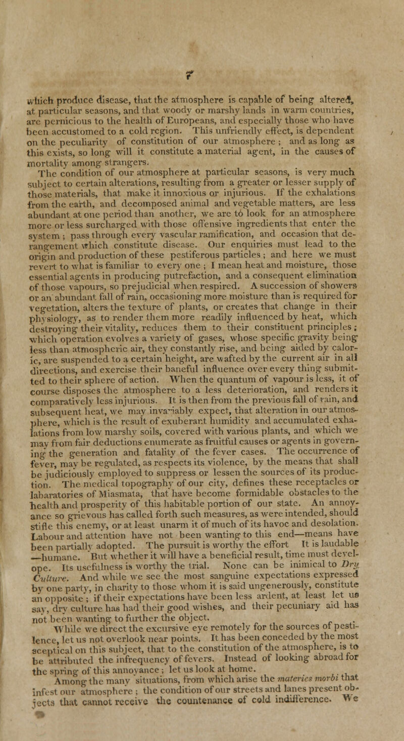 which produce disease, that the atmosphere is eapahle of being altered, ;it particular seasons, and that woody or marshy lands in warm countries, arc pernicious to the health of Europeans, and especially those who have been accustomed to a cold region. This unfriendly effect, is dependent on the peculiarity of constitution of our atmosphere ; and as long- as this exists, so long will it constitute a material agent, in the causes of mortality among strangers. The condition of our atmosphere at particular seasons, is very much subject to certain alterations, resulting from a greater or lesser supply of those materials, that make it innoxious or injurious. If the exhalations from the earth, and decomposed animal and vegetable matters, are less abundant at one period than another, we are t6 look for an atmosphere more or less surcharged with those offensive ingredients that enter the system ; pass through every vascular ramification, and occasion that de- rangement which constitute disease. Our enquiries must lead to the origin and production of these pestiferous particles ; and here we must revert to what is familiar to every one ; I mean heat and moisture, those essential agents in producing putrefaction, and a consequent elimination of those vapours, so prejudicial when respired. A succession of showers or an abundant fall of rain, occasioning more moisture than is required for vegetation, alters the texture of plants, or creates that change in their pin siology, as to render them more readily influenced by heat, which destroying their vitality, reduces them to their constituent principles ; which operation evolves a variety of gases, whose specific gravity being less than atmospheric air, they constantly rise, and being aided by calor- ic, are suspended to a certain height, are wafted by the current air in all directions, and exercise their baneful influence over every thing submit- ted to their sphere of action. When the quantum of vapour is less, it of course disposes the atmosphere to a less deterioration, and renders it comparatively less injurious. It is then from the pi-evious fall of rain, and subsequent beat, we' may invariably expect, that alteration in our atmos- phere, which is the result of exuberant humidity and accumulated exha- lations from low marshy soils, covered with various plants, and which we may from fair deductions enumerate as fruitful causes or agents in govern- ing the generation and fatality of the fever cases. The occurrence of fever, may be regulated, as respects its violence, by the means that shall be judiciously employed to suppress or lessen the sources of its produc- tion. The medical topography of our city, defines these receptacles or labaratories of Miasmata, that have become formidable obstacles to the health and prosperity of this habitable portion of our state. An annoy- ance so grievous has called forth such measures, as were intended, should stifle this enemy, or at least unarm it of much of its havoc and desolation. Labour and attention have not been wanting to this end—means have been partially adopted. The pursuit is worthy the effort It is laudable humane. But whether it will have a beneficial result, time must devel- opc. Its usefulness is worthy the U'ial. None can be inimical to Dry. Cvlture. And while we see'the most sanguine expectations expressed by one party, in charity to those whom it is said ungenerously, constitute an opposite'; if their expectations have been less ardent, at least let us say, dry culture has had their good wishes, and their pecuniary aid has not been wanting to further the object. While we direct the excursive eye remotely for the sources of pesti- lence, let us not overlook near points. It has been conceded by the most sceptical on this subject, that to the constitution of the atmosphere, is to be attributed the in'frequency of fevers. Instead of looking abroad for the spring of this annoyance ; let us look at home. Among the manv situations, from which arise the materics morbi that infest out atmosphere ; the condition of our streets and lanes present ob- jects that cannot receiye the countenance of cold indifference. 'We