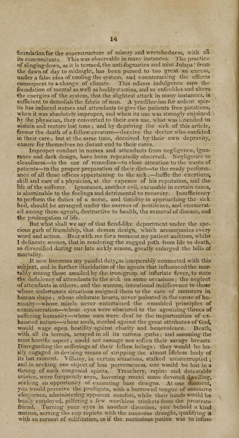 foundation for the superstructure of misery and wretchedness, with aft its concomitants. This was observable in many instances. The practice of slinging down, as it is termed, the anti-fog-matics and mint Julaps! from tlie dawn of day to midnight, has been pursed to too great an excess, under a false idea of cooling the system, and counteracting the effects consequent to a change of climate. This odious indulgence saps the foundation of mental as well as bodily stamina, and so enfeebles and alters the energies of the system, that the slightest attack in many instances, is sufficient to demolish the fabric of man. A predilecuon for ardent spir- its has induced nurses and attendants to give the patients free potations, when it was absolutely improper, and when its use was strongly enjoined by the physician, they converted to their own use, what was intended to sustain and restore lost tone ; and by depriving the sick of this article, favour the death of a fellow-creature—deceive the doctor who confided in their care; but at the same time, deceived by their own depravity, ensure for themselves no distant end to their cares. Improper conduct in nurses and attendants from negligence, igno- rance and dark design, have been repeatedly observed. Negligence to cleanliness—to the use of remedies—to close attention to the wants of patients—to the proper preparation of the;r diet—to the ready perform- ance of all those offices appertaining to the sick;—baffle the exertions, skill and care of a physician, at the expence oF his reputation, and the life of the sufferer. Ignorance, andther evil, excusable in certain cases, is abominable to the feelings and detrimental to recovery. Insufficiency to perform the duties of a nurse, and timidity in approaching the sick bed, should be arranged under the sources of pestilence, and enumerat- ed among those agents, destructive to health, the removal of disease, and the prolongation of life. But what shall we say of that fiend-like depoitment under the spe- cious garb of friendship, that demon design, which accompanies every word and action. Bear with me for a moment my patient auditors, whilst I delineate scenes, that in rendering the rugged path from life to death, so diversified daring our late sickly season, greatly enlarged the bills of mortality. It now becomes my painful duty, as inscperably connected with this subject, and in further illucidation of the agents that influenced the mor- tality among those assailed by the iron-grasp of infuriate fever, to state the deficiency of attendants to the sick on some occasions; the neglect of attendants in others; and the wanton, intentional indifference to those whose unfortunate situations assigned them to the care of monsters in- human shape ; whose obdurate hearts, never pulsated in the cause of hu- manity—whose minds never entertained the ennobled principles of commisseration—whose eyes were obscured to the agonizing throes of suffering humanity—whose ears were deaf to the importunities of ex- hausted nature—whose souls, steeled against the great attributes of God, would wage open hostility against charity and benevolence. Death, with all its terrors, arrayed in all its various garbs ; and assuming- the most horrific aspect; could not assuage nor soften their savage breasts. Disregarding the sufferings of their fellow beings ; they would be bu- sily engaged in devising means of stripping the almost lifeless body of its last raiment. Villainy, in certain situations, stalked uninterrupted ; and in seeking one object of less perverscness, one would be lost in a throng of such congenial spirits. Treachery, rapine and detestable avarice, were frequently seen, hovering round some devoted dwelling, seeking an opportunity of executing base designs. Atone moment, you would perceive the profligate, with a borrowed tongue of aSsuasive eloquence, administering apparent comfort, while their hands would be busily employed, pilfering a few worthless trinkets from the prostrate friend. Turning your eyes in another direction, you behold a kind matron, serving the cup replete with the nauseous draught, qualifying it with an earnest of solicitation, as it' the nectarious potion was to infuse