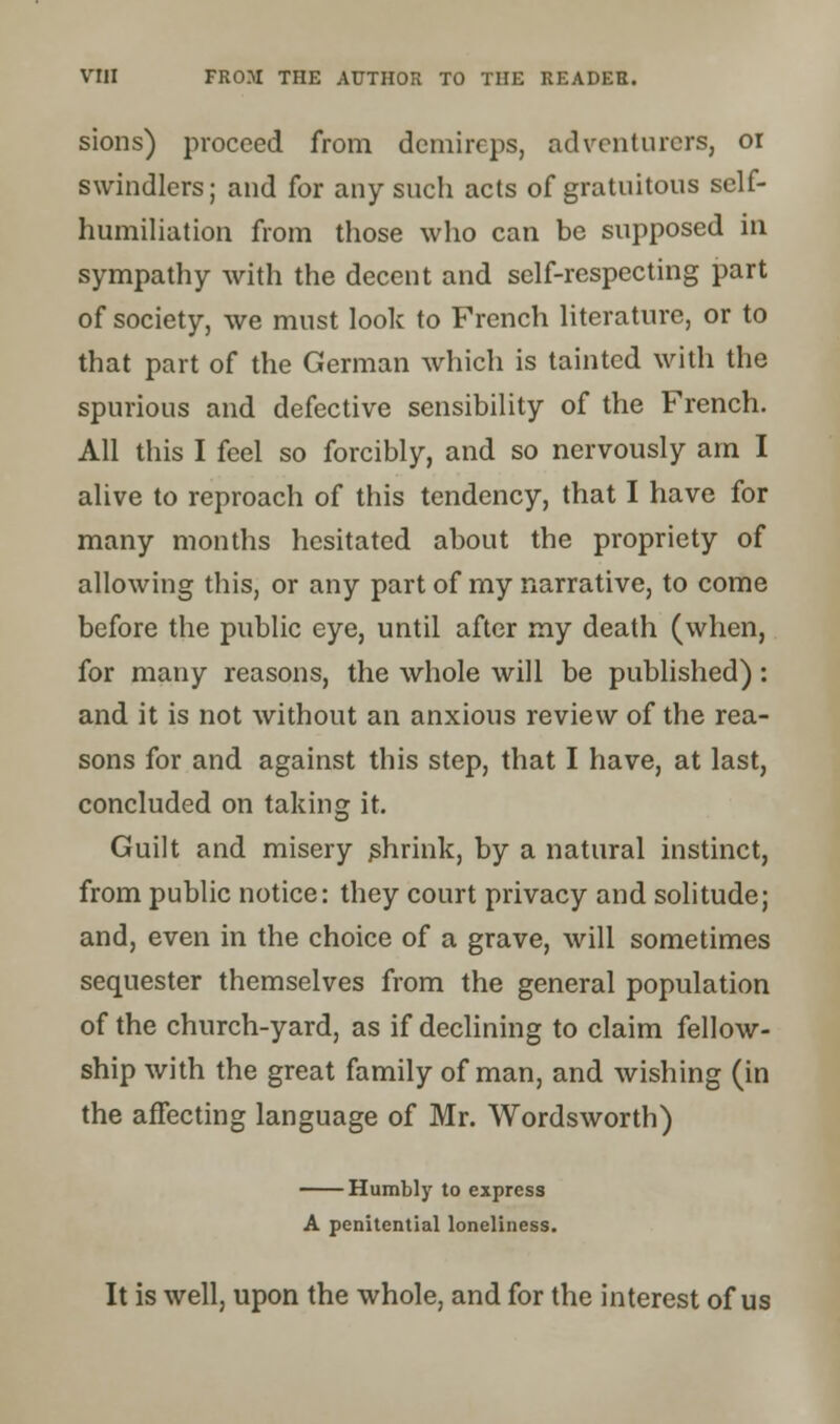 sions) proceed from demireps, adventurers, or swindlers; and for any such acts of gratuitous self- humiliation from those who can be supposed in sympathy with the decent and self-respecting part of society, we must look to French literature, or to that part of the German which is tainted with the spurious and defective sensibility of the French. All this I feel so forcibly, and so nervously am I alive to reproach of this tendency, that I have for many months hesitated about the propriety of allowing this, or any part of my narrative, to come before the public eye, until after my death (when, for many reasons, the whole will be published): and it is not without an anxious review of the rea- sons for and against this step, that I have, at last, concluded on taking it. Guilt and misery shrink, by a natural instinct, from public notice: they court privacy and solitude; and, even in the choice of a grave, will sometimes sequester themselves from the general population of the church-yard, as if declining to claim fellow- ship with the great family of man, and wishing (in the affecting language of Mr. Wordsworth) Humbly to express A penitential loneliness. It is well, upon the whole, and for the interest of us