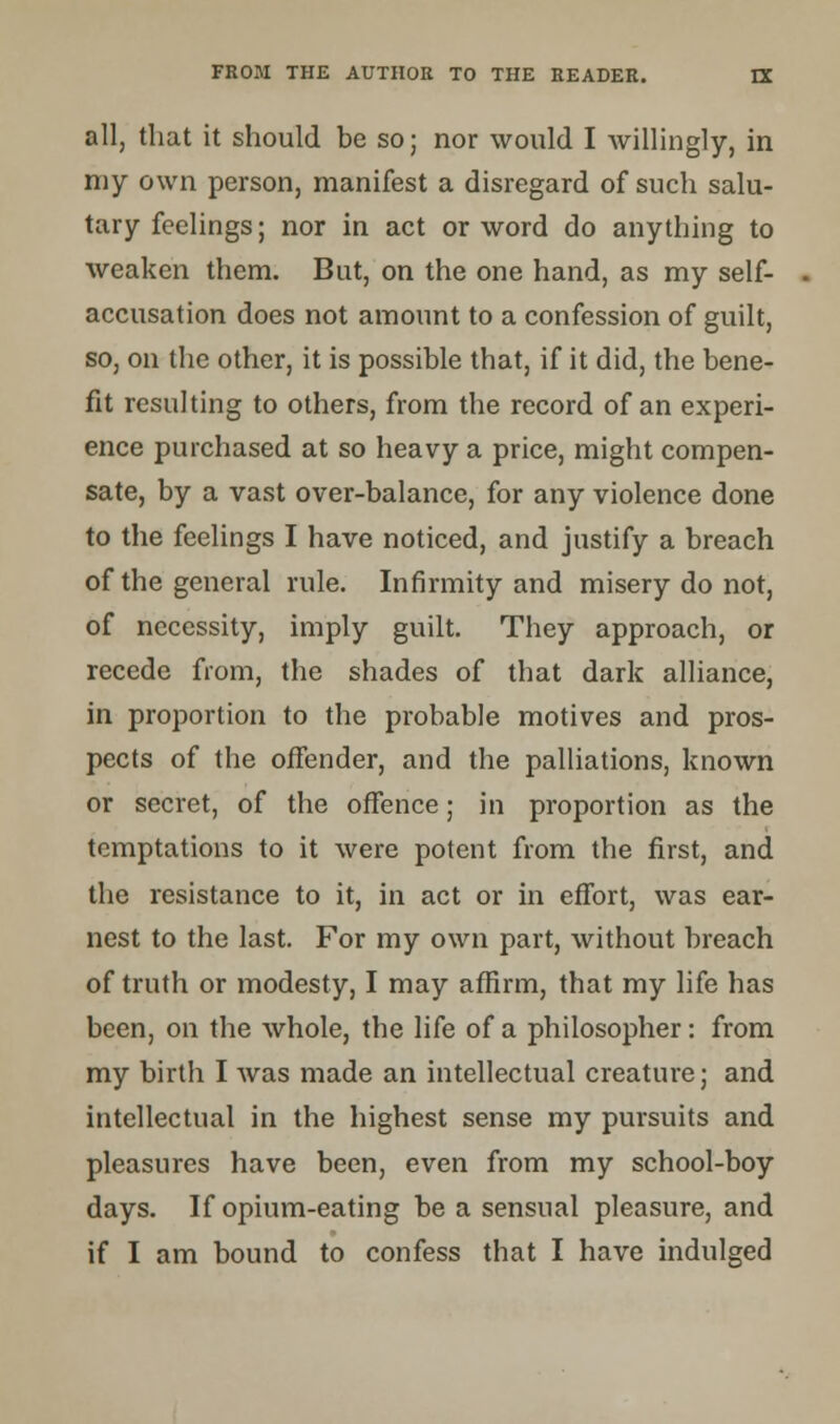 all, that it should be so; nor would I willingly, in my own person, manifest a disregard of such salu- tary feelings; nor in act or word do anything to weaken them. But, on the one hand, as my self- accusation does not amount to a confession of guilt, so, on the other, it is possible that, if it did, the bene- fit resulting to others, from the record of an experi- ence purchased at so heavy a price, might compen- sate, by a vast over-balance, for any violence done to the feelings I have noticed, and justify a breach of the general rule. Infirmity and misery do not, of necessity, imply guilt. They approach, or recede from, the shades of that dark alliance, in proportion to the probable motives and pros- pects of the offender, and the palliations, known or secret, of the offence; in proportion as the temptations to it were potent from the first, and the resistance to it, in act or in effort, was ear- nest to the last. For my own part, without breach of truth or modesty, I may affirm, that my life has been, on the whole, the life of a philosopher: from my birth I was made an intellectual creature; and intellectual in the highest sense my pursuits and pleasures have been, even from my school-boy days. If opium-eating be a sensual pleasure, and if I am bound to confess that I have indulged