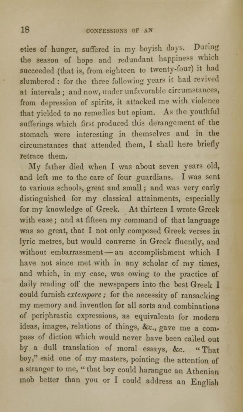 eties of hunger, suffered in my boyish days. During the season of hope and redundant happiness which succeeded (that is, from eighteen to twenty-four) it had slumbered : for the three following years it had revived at intervals ; and now, under unfavorable circumstances, from depression of spirits, it attacked me with violence that yielded to no remedies but opium. As the youthful sufferings which first produced this derangement of the stomach were interesting in themselves and in the circumstances that attended them, I shall here briefly retrace them. My father died when I was about seven years old, and left me to the care of four guardians. I was sent to various schools, great and small; and was very early distinguished for my classical attainments, especially for my knowledge of Greek. At thirteen I wrote Greek with ease; and at fifteen my command of that language was so great, that I not only composed Greek verses in lyric metres, but would converse in Greek fluently, and without embarrassment — an accomplishment which I have not since met with in any scholar of my times, and which, in my case, was owing to the practice of daily reading off the newspapers into the best Greek 1 could furnish extempore; for the necessity of ransacking my memory and invention for all sorts and combinations of periphrastic expressions, as equivalents for modern ideas, images, relations of things, &c., gave me a com- pass of diction which would never have been called out by a dull translation of moral essays, &c. That boy, said one of my masters, pointing the attention of a stranger to me,  that boy could harangue an Athenian mob better than you or I could address an English