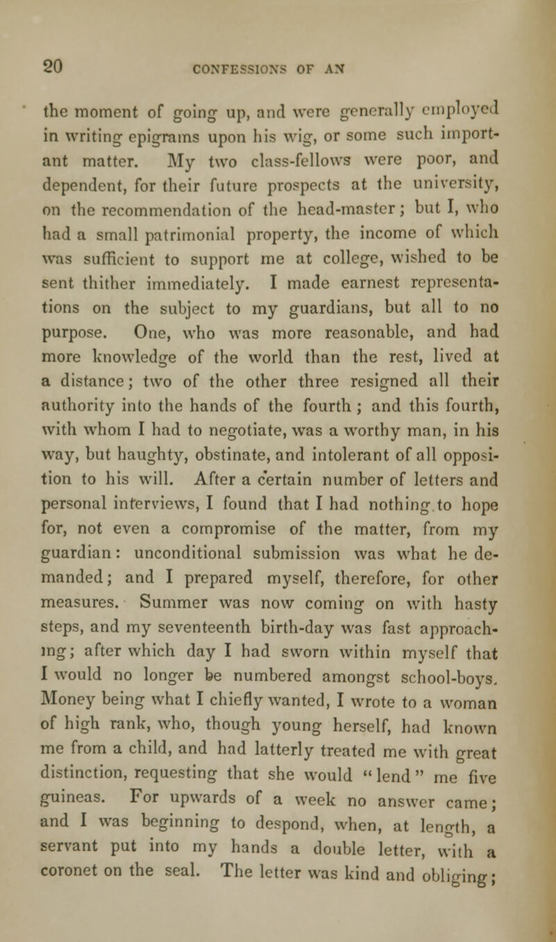 the moment of going up, and were generally employed in writing epigrams upon his wig, or some such import- ant matter. My two class-fellows were poor, and dependent, for their future prospects at the university, on the recommendation of the head-master; but I, who had a small patrimonial property, the income of which was sufficient to support me at college, wished to be sent thither immediately. I made earnest representa- tions on the subject to my guardians, but all to no purpose. One, who was more reasonable, and had more knowledge of the world than the rest, lived at a distance; two of the other three resigned all their authority into the hands of the fourth; and this fourth, with whom I had to negotiate, was a worthy man, in his way, but haughty, obstinate, and intolerant of all opposi- tion to his will. After a certain number of letters and personal interviews, I found that I had nothing to hope for, not even a compromise of the matter, from my guardian: unconditional submission was what he de- manded; and I prepared myself, therefore, for other measures. Summer was now coming on with hasty steps, and my seventeenth birth-day was fast approach- ing; after which day I had sworn within myself that I would no longer be numbered amongst school-boys. Money being what I chiefly wanted, I wrote to a woman of high rank, who, though young herself, had known me from a child, and had latterly treated me with great distinction, requesting that she would  lend  me five guineas. For upwards of a week no answer came; and I was beginning to despond, when, at length, a servant put into my hands a double letter, with a coronet on the seal. The letter was kind and obliging;