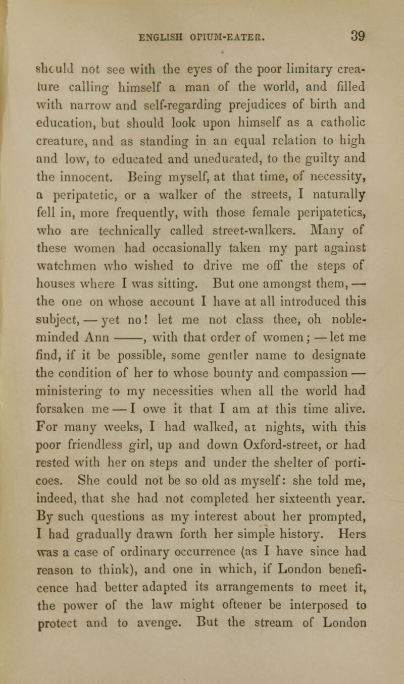 should not see with the eyes of the poor limitary crea- ture calling himself a man of the world, and filled with narrow and self-regarding prejudices of birth and education, but should look upon himself as a catholic creature, and as standing in an equal relation to high and low, to educated, and uneducated, to the guilty and the innocent. Being myself, at that time, of necessity, a peripatetic, or a walker of the streets, I naturally fell in, more frequently, with those female peripatetics, who are technically called, street-walkers. Many of these women had occasionally taken my part against watchmen who wished to drive me off the steps of houses where I was sitting. But one amongst them, — the one on whose account I have at all introduced this subject, — yet no! let me not class thee, oh noble- minded Ann , with that order of women; —let me find, if it be possible, some gentler name to designate the condition of her to whose bounty and compassion — ministering to my necessities when all the world had forsaken me — I owe it that I am at this time alive. For many weeks, I had walked, at nights, with this poor friendless girl, up and down Oxford-street, or had rested with her on steps and under the shelter of porti- coes. She could not be so old as myself: she told me, indeed, that she had not completed her sixteenth year. By such questions as my interest about her prompted, I had gradually drawn forth her simple history. Hers was a case of ordinary occurrence (as I have since had. reason to think), and one in which, if London benefi- cence had better adapted its arrangements to meet it, the power of the law might oftener be interposed to protect and to avenge. But the stream of London