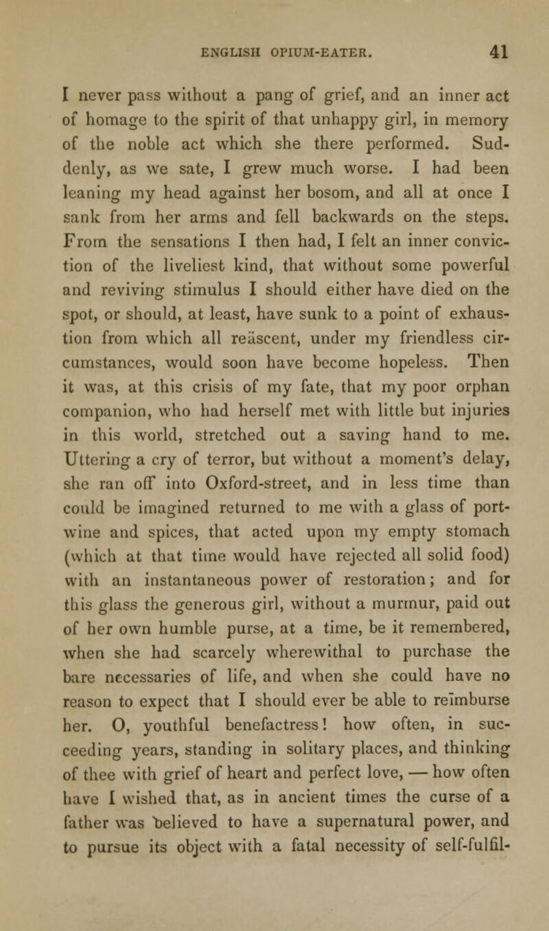 I never pass without a pang of grief, and an inner act of homage to the spirit of that unhappy girl, in memory of the nohle act which she there performed. Sud- denly, as we sate, I grew much worse. I had been leaning my head against her bosom, and all at once I sank from her arms and fell backwards on the steps. From the sensations I then had, I felt an inner convic- tion of the liveliest kind, that without some powerful and reviving stimulus I should either have died on the spot, or should, at least, have sunk to a point of exhaus- tion from which all reiiscent, under my friendless cir- cumstances, would soon have become hopeless. Then it was, at this crisis of my fate, that my poor orphan companion, who had herself met with little but injuries in this world, stretched out a saving hand to me. Uttering a cry of terror, but without a moment's delay, she ran off into Oxford-street, and in less time than could be imagined returned to me with a glass of port- wine and spices, that acted upon my empty stomach (which at that time would have rejected all solid food) with an instantaneous power of restoration; and for this glass the generous girl, without a murmur, paid out of her own humble purse, at a time, be it remembered, when she had scarcely wherewithal to purchase the bare necessaries of life, and when she could have no reason to expect that I should ever be able to reimburse her. O, youthful benefactress! how often, in suc- ceeding years, standing in solitary places, and thinking of thee with grief of heart and perfect love, — how often have I wished that, as in ancient times the curse of a father was believed to have a supernatural power, and to pursue its object with a fatal necessity of self-fulfil-