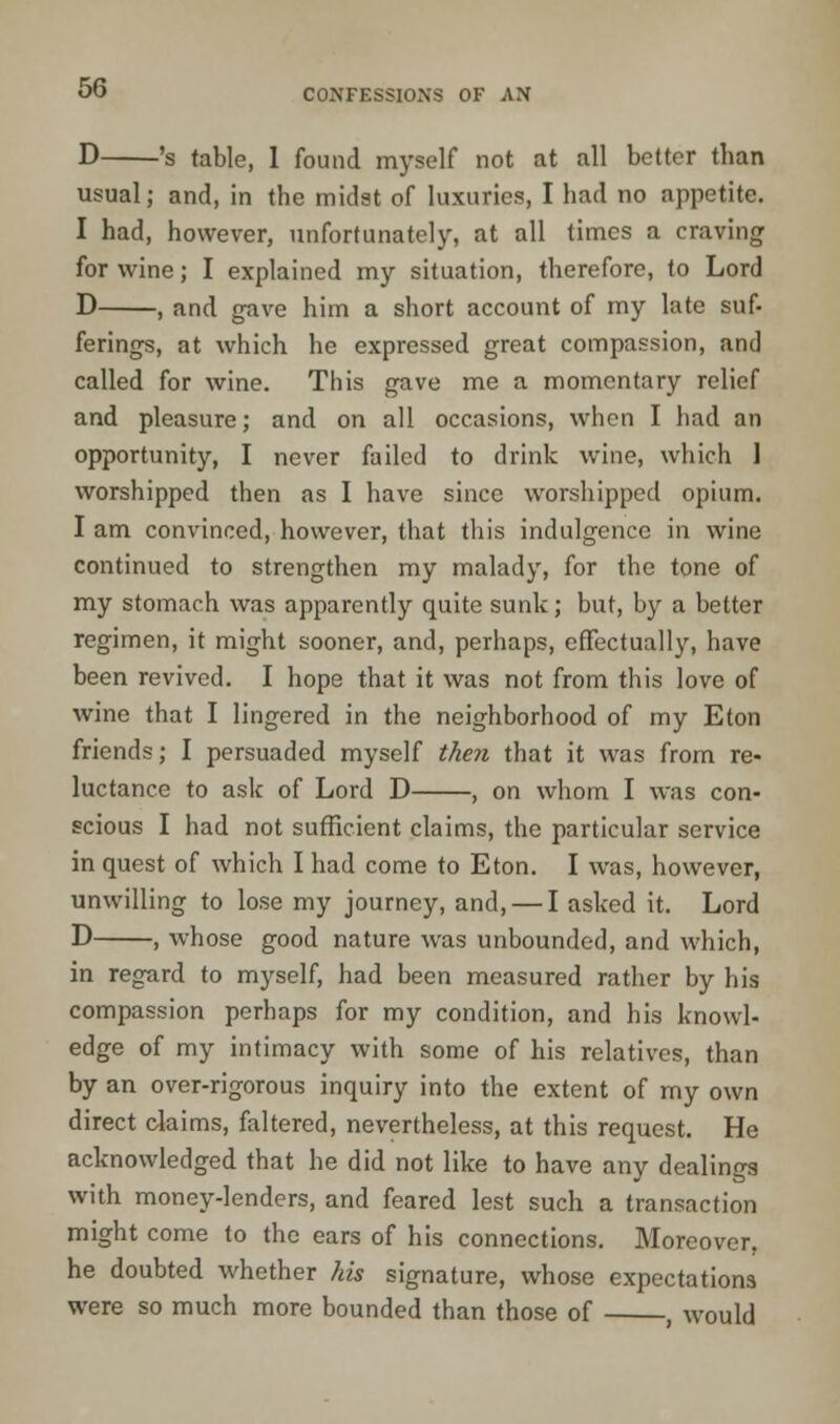 D 's table, 1 found myself not at all better than usual; and, in the midst of luxuries, I had no appetite. I had, however, unfortunately, at all times a craving for wine; I explained my situation, therefore, to Lord D , and gave him a short account of my late suf- ferings, at which he expressed great compassion, and called for wine. This gave me a momentary relief and pleasure; and on all occasions, when I had an opportunity, I never failed to drink wine, which 1 worshipped then as I have since worshipped opium. I am convinced, however, that this indulgence in wine continued to strengthen my malady, for the tone of my stomach was apparently quite sunk; but, by a better regimen, it might sooner, and, perhaps, effectually, have been revived. I hope that it was not from this love of wine that I lingered in the neighborhood of my Eton friends; I persuaded myself then that it was from re- luctance to ask of Lord D , on whom I was con- scious I had not sufficient claims, the particular service in quest of which I had come to Eton. I was, however, unwilling to lose my journey, and, — I asked it. Lord D , whose good nature was unbounded, and which, in regard to myself, had been measured rather by his compassion perhaps for my condition, and his knowl- edge of my intimacy with some of his relatives, than by an over-rigorous inquiry into the extent of my own direct claims, faltered, nevertheless, at this request. He acknowledged that he did not like to have any dealings with money-lenders, and feared lest such a transaction might come to the ears of his connections. Moreover, he doubted whether his signature, whose expectations were so much more bounded than those of , would