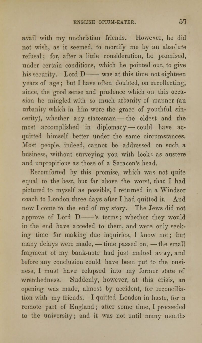 avail with my unchristian friends. However, he did not wish, as it seemed, to mortify me by an absolute refusal; for, after a little consideration, he promised, under certain conditions, which he pointed out, to give his security. Lord D was at this time not eighteen years of age; but I have often doubted, on recollecting, since, the good sense and prudence which on this occa- sion he mingled with so much urbanity of manner (an urbanity which in him wore the grace of youthful sin- cerity), whether any statesman — the oldest and the most accomplished in diplomacy—could have ac- quitted himself better under the same circumstances. Most people, indeed, cannot be addressed on such a business, without surveying you with look-, as austere and unpropitious as those of a Saracen's head. Recomforted by this promise, which was not quite equal to the best, but far above the worst, that I had pictured to myself as possible, I returned in a Windsor coach to London three days after I had quitted it. And now I come to the end of my story. The Jews did not approve of Lord D 's terms; whether they would in the end have acceded to them, and were only seek- ing time for making due inquiries, I know not; but many delays were made,—time passed on, —the small fragment of my bank-note had just melted avay, and before any conclusion could have been put to the Dusi- ness, I must have relapsed into my former state of wretchedness. Suddenly, however, at this crisis, an opening was made, almost by accident, for reconcilia- tion with my friends. I quitted London in haste, for a remote part of England; after some time, I proceeded to the university; and it was not until many month*