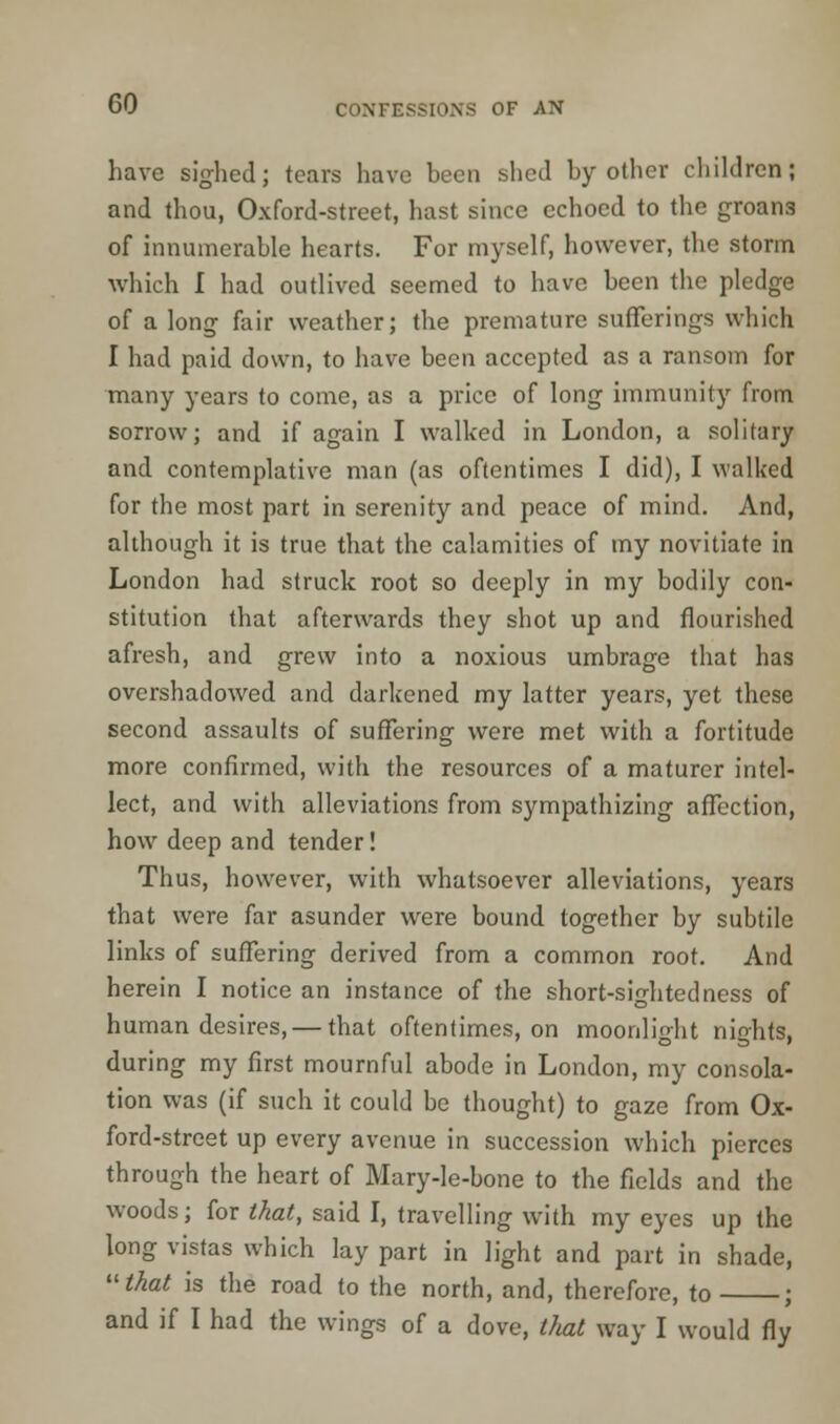 have sighed; tears have been shed by other children; and thou, Oxford-street, hast since echoed to the groan3 of innumerable hearts. For myself, however, the storm which I had outlived seemed to have been the pledge of a long fair weather; the premature sufferings which I had paid down, to have been accepted as a ransom for many years to come, as a price of long immunity from sorrow; and if again I walked in London, a solitary and contemplative man (as oftentimes I did), I walked for the most part in serenity and peace of mind. And, although it is true that the calamities of my novitiate in London had struck root so deeply in my bodily con- stitution that afterwards they shot up and flourished afresh, and grew into a noxious umbrage that has overshadowed and darkened my latter years, yet these second assaults of suffering were met with a fortitude more confirmed, with the resources of a maturer intel- lect, and with alleviations from sympathizing affection, how deep and tender! Thus, however, with whatsoever alleviations, years that were far asunder were bound together by subtile links of suffering derived from a common root. And herein I notice an instance of the short-sightedness of human desires, — that oftentimes, on moonlight nights, during my first mournful abode in London, my consola- tion was (if such it could be thought) to gaze from Ox- ford-street up every avenue in succession which pierces through the heart of Mary-le-bone to the fields and the woods; for that, said I, travelling with my eyes up the long vistas which lay part in light and part in shade, thai is the road to the north, and, therefore, to ; and if I had the wings of a dove, that way I would fly