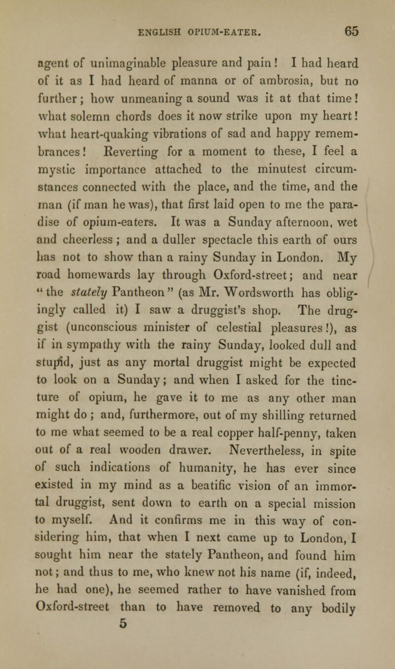 agent of unimaginable pleasure and pain! I had heard of it as I had heard of manna or of ambrosia, but no further; how unmeaning a sound was it at that time! what solemn chords does it now strike upon my heart! what heart-quaking vibrations of sad and happy remem- brances ! Reverting for a moment to these, I feel a mystic importance attached to the minutest circum- stances connected with the place, and the time, and the man (if man he was), that first laid open to me the para- dise of opium-eaters. It was a Sunday afternoon, wet and cheerless ; and a duller spectacle this earth of ours has not to show than a rainy Sunday in London. My road homewards lay through Oxford-street; and near  the stately Pantheon  (as Mr. Wordsworth has oblig- ingly called it) I saw a druggist's shop. The drug- gist (unconscious minister of celestial pleasures!), as if in sympathy with the rainy Sunday, looked dull and stupid, just as any mortal druggist might be expected to look on a Sunday; and when I asked for the tinc- ture of opium, he gave it to me as any other man might do ; and, furthermore, out of my shilling returned to me what seemed to be a real copper half-penny, taken out of a real wooden drawer. Nevertheless, in spite of such indications of humanity, he has ever since existed in my mind as a beatific vision of an immor- tal druggist, sent down to earth on a special mission to myself. And it confirms me in this way of con- sidering him, that when I next came up to London, I sought him near the stately Pantheon, and found him not; and thus to me, who knew not his name (if, indeed, he had one), he seemed rather to have vanished from Oxford-street than to have removed to any bodily 5