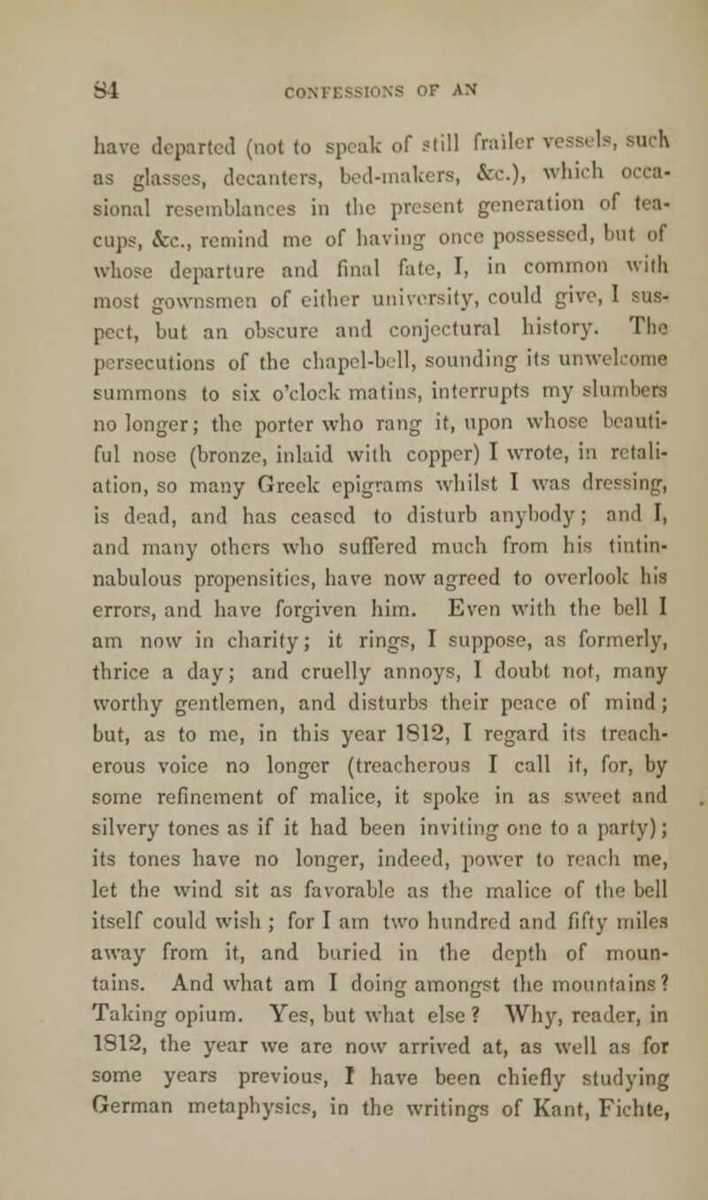 have departed (not to speak of still frailer vessels, such as glasses, decanters, bed-makers, &c.)» which occa- sional resemblances in the present generation of \<-;\- cups, &c, remind me of having once possessed, but of whose departure and final fate, I, in common with most gownsmen of cither university, could give, I sus- pect, but an obscure and conjectural history. The persecutions of the chapel-bell, sounding its unwelcome summons to six o'clock matins, interrupts my slumbers no longer; the porter who rang it, upon whose beauti- ful nose (bronze, inlaid with copper) I wrote, in retali- ation, so many Greek epigrams whilst I was dressing, is dead, and has ceased to disturb anybody; and I, and many others who suffered much from his tintin- nabulous propensities, have now agreed to overlook his errors, and have forgiven him. Even with the bell I am now in charity; it rings, I suppose, as formerly, thrice a day; and cruelly annoys, I doubt not, many worthy gentlemen, and disturbs their peace of mind; but, as to me, in this year 1812, I regard its treach- erous voice no longer (treacherous I call it, for, by some refinement of malice, it spoke in as sweet and silvery tones as if it had been inviting one to a party); its tones have no longer, indeed, power to reach me, let the wind sit as favorable as the malice of the bell itself could wish ; for I am two hundred and fifty miles away from it, and buried in the depth of moun- tains. And what am I doing amongst the mountains? Taking opium. Yes, but what else ? Why, reader, in 1812, the year we are now arrived at, as well as for some years previous, I have been chiefly studying German metaphysics, in the writings of Kant, Fichte,