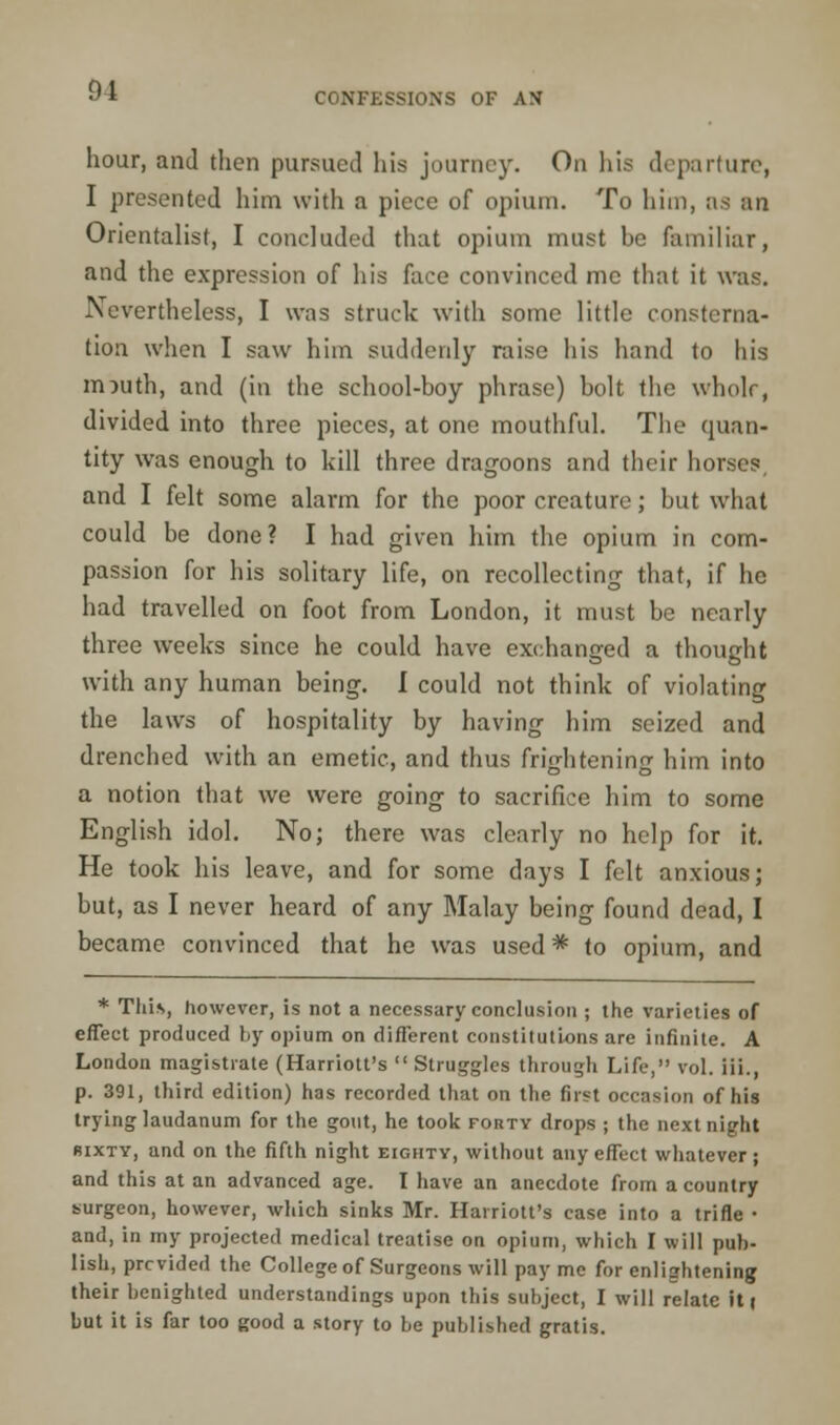 91 CONFESSIONS OF AN hour, and then pursued his journey. On his departure, I presented him with a piece of opium. To him, as an Orientalist, I concluded that opium must he familiar, and the expression of his face convinced me that it was. Nevertheless, I was struck with some little consterna- tion when I saw him suddenly raise his hand to his m^uth, and (in the school-boy phrase) bolt the whole, divided into three pieces, at one mouthful. The quan- tity was enough to kill three dragoons and their horses, and I felt some alarm for the poor creature; but what could be done? I had given him the opium in com- passion for his solitary life, on recollecting that, if he had travelled on foot from London, it must be nearly three weeks since he could have exchanged a thought with any human being. I could not think of violating the laws of hospitality by having him seized and drenched with an emetic, and thus frightening him into a notion that we were going to sacrifice him to some English idol. No; there was clearly no help for it. He took his leave, and for some days I felt anxious; but, as I never heard of any Malay being found dead, I became convinced that he was used * to opium, and * This, however, is not a necessary conclusion ; the varieties of effect produced by opium on different constitutions are infinite. A London magistrate (Harriott's Struggles through Life, vol. iii., p. 391, third edition) has recorded that on the first occasion of his trying laudanum for the gout, he took forty drops ; the next night sixty, and on the fifth night eighty, without any effect whatever; and this at an advanced age. I have an anecdote from a country surgeon, however, which sinks Mr. Harriott's case into a trifle • and, in my projected medical treatise on opium, which I will pub- lish, provided the College of Surgeons will pay me for enlightening their benighted understandings upon this subject, I will relate iti but it is far too good a story to be published gratis.