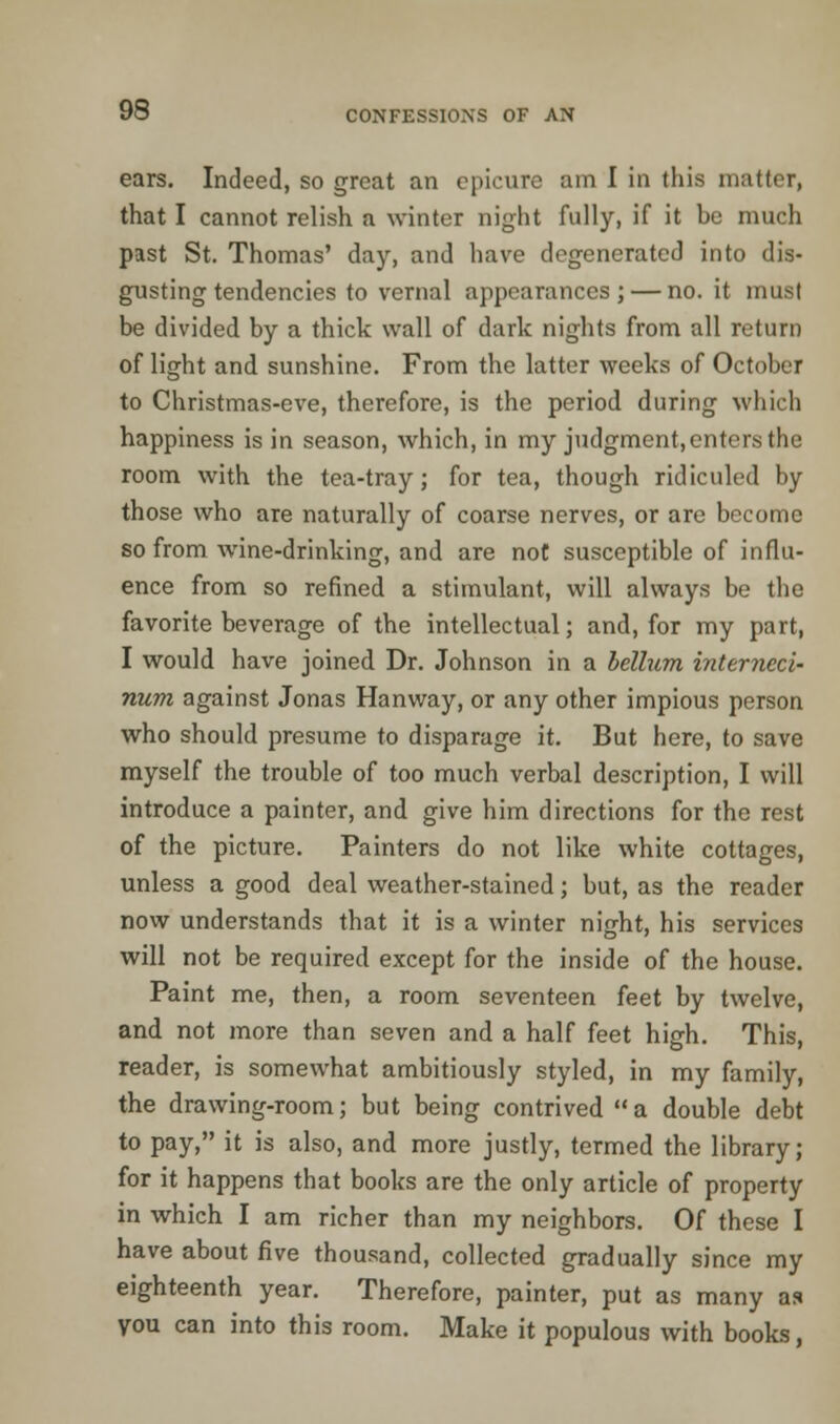 ears. Indeed, so great an epicure am I in this matter, that I cannot relish a winter night fully, if it he much past St. Thomas' day, and have degenerated into dis- gusting tendencies to vernal appearances ; — no. it must be divided by a thick wall of dark nights from all return of light and. sunshine. From the latter weeks of October to Christmas-eve, therefore, is the period during which happiness is in season, which, in my judgment.entersthe room with the tea-tray; for tea, though ridiculed by those who are naturally of coarse nerves, or are become so from wine-drinking, and are not susceptible of influ- ence from so refined a stimulant, will always be the favorite beverage of the intellectual; and, for my part, I would have joined Dr. Johnson in a helium interned' num against Jonas Hanway, or any other impious person who should presume to disparage it. But here, to save myself the trouble of too much verbal description, I will introduce a painter, and give him directions for the rest of the picture. Painters do not like white cottages, unless a good deal weather-stained; but, as the reader now understands that it is a winter night, his services will not be required except for the inside of the house. Paint me, then, a room seventeen feet by twelve, and not more than seven and a half feet high. This, reader, is somewhat ambitiously styled, in my family, the drawing-room; but being contrived a double debt to pay, it is also, and more justly, termed the library; for it happens that books are the only article of property in which I am richer than my neighbors. Of these I have about five thousand, collected gradually since my eighteenth year. Therefore, painter, put as many as you can into this room. Make it populous with books,