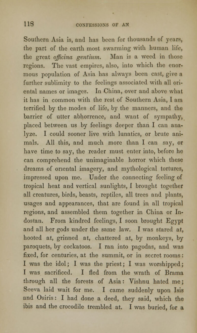 Southern Asia is, and has been for thousands of years, the part of the earth most swarming with human life, the great officina gentium. Man is a weed in those regions. The vast empires, also, into which the enor- mous population of Asia has always been cast, give a further sublimity to the feelings associated with all ori- ental names or images. In China, over and above what it has in common with the rest of Southern Asia, I am terrified by the modes of life, by the manners, and the barrier of utter abhorrence, and want of sympathy, placed between us by feelings deeper than I can ana- lyze. I could sooner live with lunatics, or brute ani- mals. All this, and much more than I can say, or have time to say, the reader must enter into, before he can comprehend the unimaginable horror which these dreams of oriental imagery, and mythological tortures, impressed upon me. Under the connecting feeling of tropical heat and vertical sunlights, I brought together all creatures, birds, beasts, reptiles, all trees and plants, usages and appearances, that are found in all tropical regions, and assembled them together in China or In- dostan. From kindred feelings, I soon brought Egypt and all her gods under the same law. I was stared at, hooted at, grinned at, chattered at, by monkeys, by paroquets, by cockatoos. I ran into pagodas, and was fixed, for centuries, at the summit, or in secret rooms: I was the idol; I was the priest; I was worshipped; I was sacrificed. I fled from the wrath of Brama through all the forests of Asia: Vishnu hated me; Seeva laid wait for me. I came suddenly upon Isis and Osiris: I had done a deed, they said, which the ibis and the crocodile trembled at. I was buried, for a