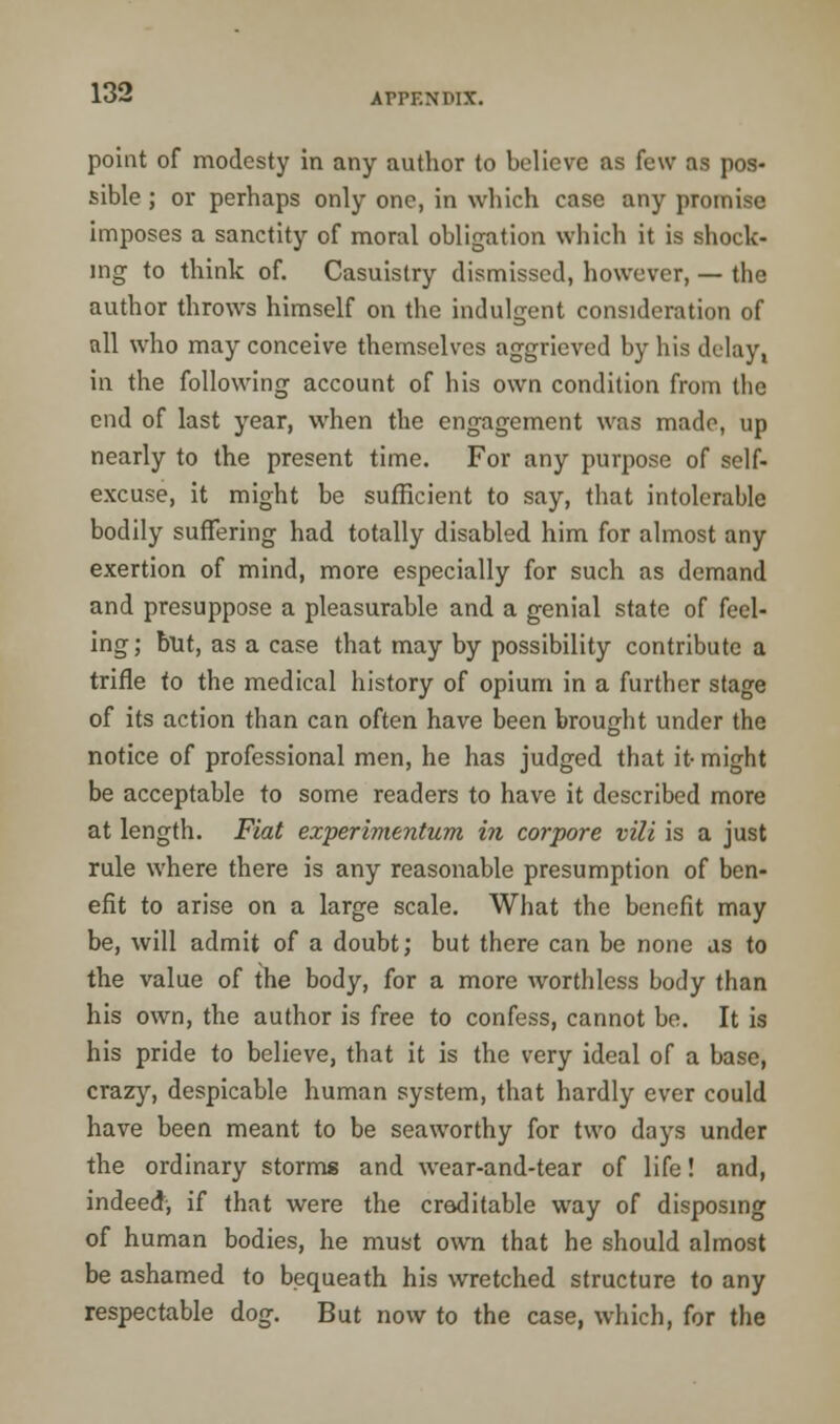 point of modesty in any author to believe as few as pos- sible ; or perhaps only one, in which case any promise imposes a sanctity of moral obligation which it is shock- ing to think of. Casuistry dismissed, however, — the author throws himself on the indulgent consideration of all who may conceive themselves aggrieved by his delay, in the following account of his own condition from the end of last year, when the engagement was made, up nearly to the present time. For any purpose of self- excuse, it might be sufficient to say, that intolerable bodily suffering had totally disabled him for almost any exertion of mind, more especially for such as demand and presuppose a pleasurable and a genial state of feel- ing; but, as a case that may by possibility contribute a trifle to the medical history of opium in a further stage of its action than can often have been brought under the notice of professional men, he has judged that it- might be acceptable to some readers to have it described more at length. Fiat experimentum in corpore vili is a just rule where there is any reasonable presumption of ben- efit to arise on a large scale. What the benefit may be, will admit of a doubt; but there can be none as to the value of the body, for a more worthless body than his own, the author is free to confess, cannot be. It is his pride to believe, that it is the very ideal of a base, crazy, despicable human system, that hardly ever could have been meant to be seaworthy for two days under the ordinary storms and wear-and-tear of life! and, indeed, if that were the croditable way of disposing of human bodies, he must own that he should almost be ashamed to bequeath his wretched structure to any respectable dog. But now to the case, which, for the