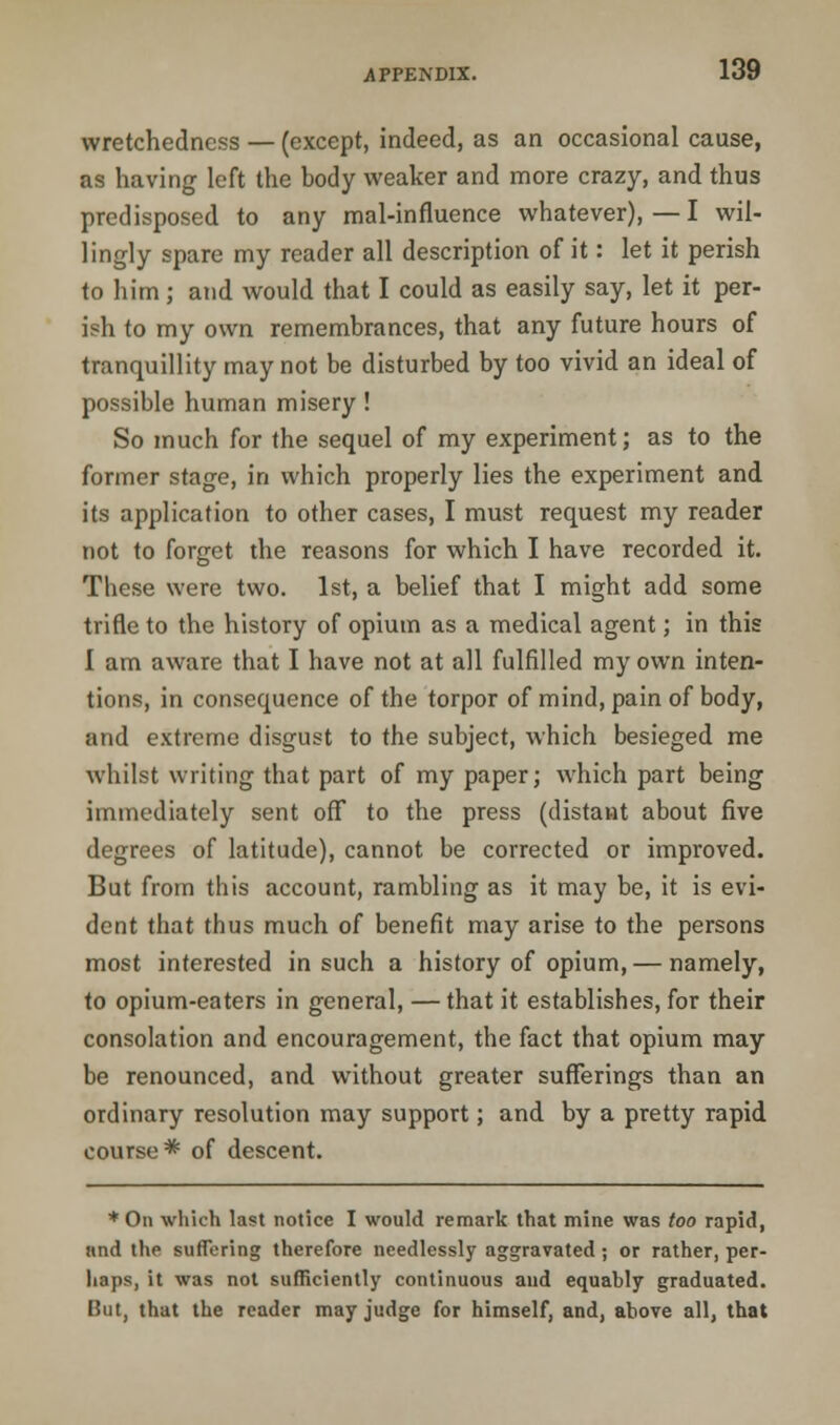 wretchedness — (except, indeed, as an occasional cause, as having left the body weaker and more crazy, and thus predisposed to any mal-influence whatever), — I wil- lingly spare my reader all description of it: let it perish to him; and would that I could as easily say, let it per- ish to my own remembrances, that any future hours of tranquillity may not be disturbed by too vivid an ideal of possible human misery! So much for the sequel of my experiment; as to the former stage, in which properly lies the experiment and its application to other cases, I must request my reader not to forget the reasons for which I have recorded it. These were two. 1st, a belief that I might add some trifle to the history of opium as a medical agent; in this I am aware that I have not at all fulfilled my own inten- tions, in consequence of the torpor of mind, pain of body, and extreme disgust to the subject, which besieged me whilst writing that part of my paper; which part being immediately sent off to the press (distant about five degrees of latitude), cannot be corrected or improved. But from this account, rambling as it may be, it is evi- dent that thus much of benefit may arise to the persons most interested in such a history of opium, — namely, to opium-eaters in general, — that it establishes, for their consolation and encouragement, the fact that opium may be renounced, and without greater sufferings than an ordinary resolution may support; and by a pretty rapid course* of descent. * On which last notice I would remark that mine was too rapid, nnd the suffering therefore needlessly aggravated; or rather, per- haps, it was not sufficiently continuous and equably graduated. But, that the reader may judge for himself, and, above all, that