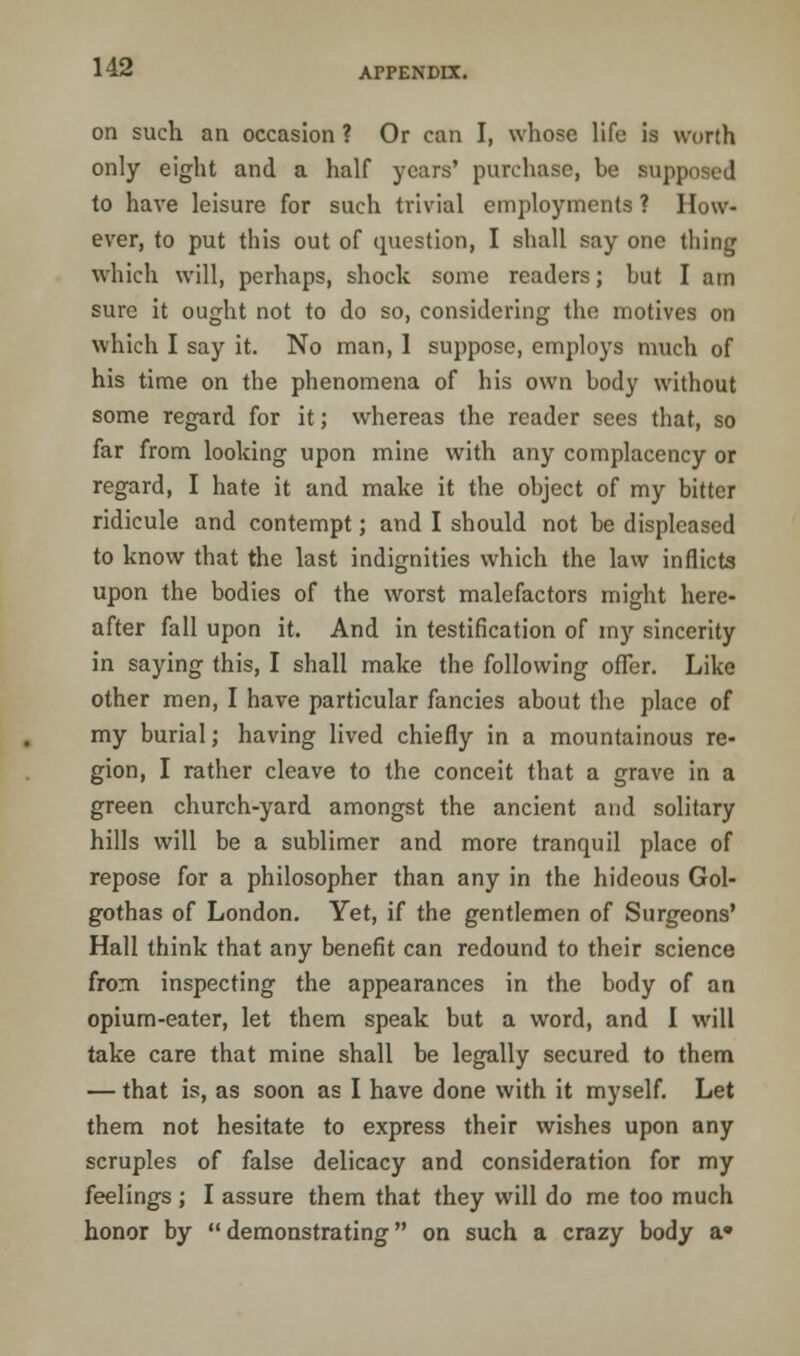 on such an occasion ? Or can I, whose life is worth only eight and a half years' purchase, he siij to have leisure for such trivial employments ? How- ever, to put this out of question, I shall say one thing which will, perhaps, shock some readers; hut I am sure it ought not to do so, considering the motives on which I say it. No man, 1 suppose, employs much of his time on the phenomena of his own hody without some regard for it; whereas the reader sees that, so far from looking upon mine with any complacency or regard, I hate it and make it the ohject of my bitter ridicule and contempt; and I should not be displeased to know that the last indignities which the law inflicts upon the bodies of the worst malefactors might here- after fall upon it. And in testification of my sincerity in saying this, I shall make the following offer. Like other men, I have particular fancies about the place of my burial; having lived chiefly in a mountainous re- gion, I rather cleave to the conceit that a grave in a green church-yard amongst the ancient and solitary hills will be a sublimer and more tranquil place of repose for a philosopher than any in the hideous Gol- gothas of London. Yet, if the gentlemen of Surgeons' Hall think that any benefit can redound to their science from inspecting the appearances in the body of an opium-eater, let them speak but a word, and I will take care that mine shall be legally secured to them — that is, as soon as I have done with it myself. Let them not hesitate to express their wishes upon any scruples of false delicacy and consideration for my feelings ; I assure them that they will do me too much honor by  demonstrating on such a crazy body a*
