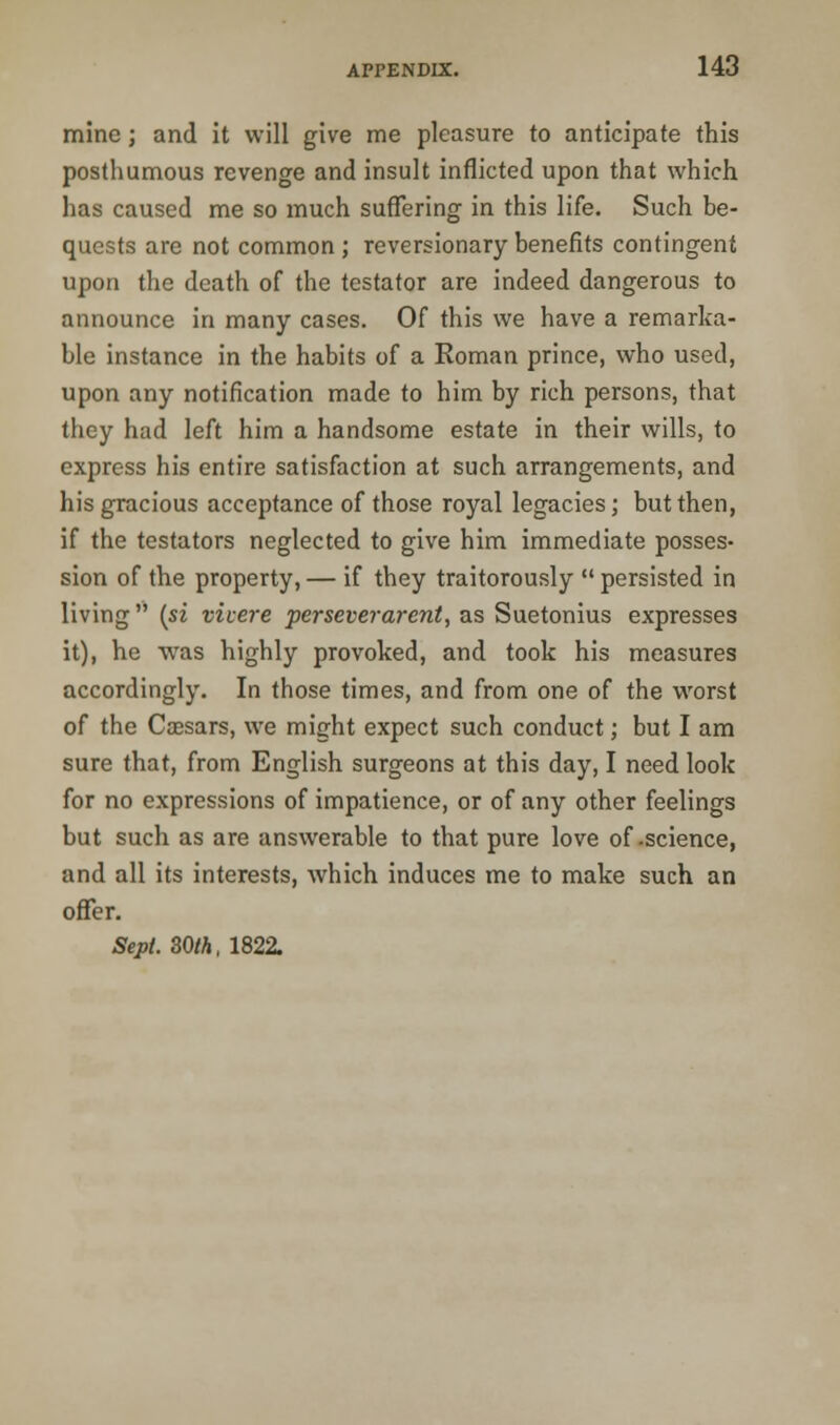 mine; and it will give me pleasure to anticipate this posthumous revenge and insult inflicted upon that which has caused me so much suffering in this life. Such be- quests are not common ; reversionary benefits contingent upon the death of the testator are indeed dangerous to announce in many cases. Of this we have a remarka- ble instance in the habits of a Roman prince, who used, upon any notification made to him by rich persons, that they had left him a handsome estate in their wills, to express his entire satisfaction at such arrangements, and his gracious acceptance of those royal legacies; but then, if the testators neglected to give him immediate posses- sion of the property, — if they traitorously  persisted in living  (si vivere per sever arent, as Suetonius expresses it), he was highly provoked, and took his measures accordingly. In those times, and from one of the worst of the Caesars, we might expect such conduct; but I am sure that, from English surgeons at this day, I need look for no expressions of impatience, or of any other feelings but such as are answerable to that pure love of-science, and all its interests, which induces me to make such an offer. Sept. 30th, 1822.