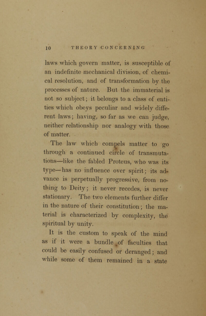 laws which govern matter, is susceptible of an indefinite mechanical division, of chemi- cal resolution, and of transformation by the processes of nature. But the immaterial is not so subject; it belongs to a class of enti- ties which obeys peculiar and widely diffe- rent laws; having, so far as we can judge, neither relationship nor analogy with those of matter. The law which compels matter to go through a continued circle of transmuta- tions—like the fabled Proteus, who was its type—has no influence over spirit; its ad- vance is perpetually progressive, from no- thing to Deity; it never recedes, is never stationary. The two elements further differ in the nature of their constitution; the ma- terial is characterized by complexity, the spiritual by unity. It is the custom to speak of the mind as if it were a bundle .of faculties that could be easily confused or deranged; and while some of them remained in a state