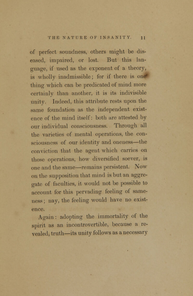 of perfect soundness, others might be dis- eased, impaired, or lost. But this lan- guage, if used as the exponent of a theory, is wholly inadmissible; for if there is 01 thing which can be predicated of mind more certainly than another, it is its indivisible unity. Indeed, this attribute rests upon the same foundation as the independent exist- ence of the mind itself: both are attested by our individual consciousness. Through all the varieties of mental operations, the con- sciousness of our identity and oneness—the conviction that the agent which carries on those operations, how diversified soever, is one and the same—remains persistent. Now on the supposition that mind is but an aggre- gate of faculties, it would not be possible to account for this pervading feeling of same- ness ; nay, the feeling would have no exist- ence. Again: adopting the immortality of the spirit as an incontrovertible, because a re- vealed, truth—its unity follows as a necessary
