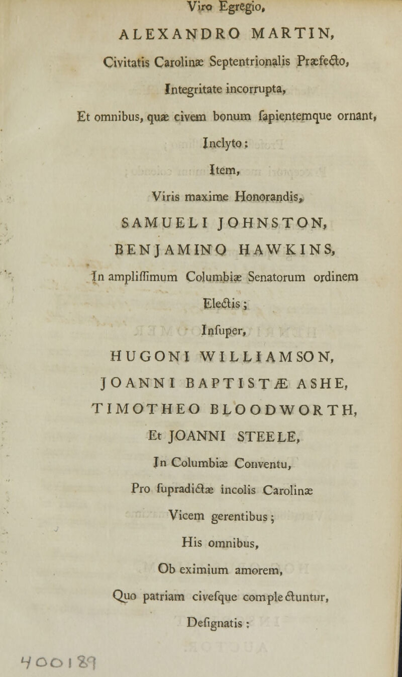 Viro Egregio, ALEXANDRO MARTIN, Civitatis Carolinse Septentrionalis Prsefe&o, Integritate incorrupta, Et omnibus, quas civem bonum fapientemque omant, Inclyto: Item, Viris maxime Honorandis, SAMUELI JOHNSTON, BENJAMINO HAWKINS, In amplifTimum Columbiae Senatorum ordinem Eledtis; Infuper, HUGONI WILLIAMSON, JOANNI BAPTISTjE ASHE, TIMOTHEO BLOODWORTH, Et JOANNI STEELE, In Columbiae Conventu, Pro fupradidtae incolis Carolinae Vicem gerentibus; His omnibus, Ob eximium amorem, Quo patriam civefque complectuntur, Defignatis : ^/OOlSl