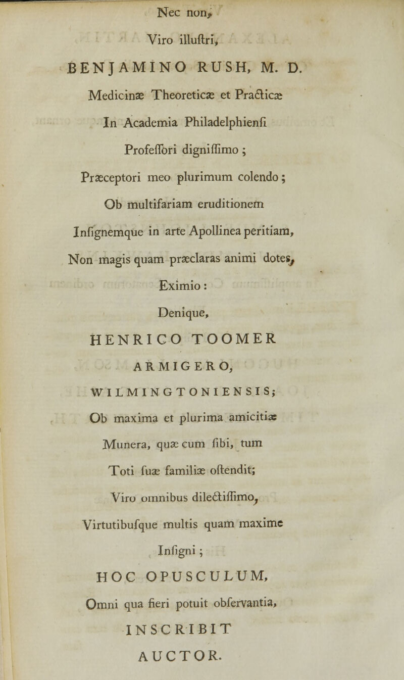 Nec non, Viro illuftri, BENJAMINO RUSH, M. D. Medicinae Theoreticse et Pra&ica; In Academia Philadelphienfi Profefiori digniffimo; Prseceptori meo plurimum colendo; Ob multifariam eruditionem Infignemque in arte Apollinea peritiam, Non magis quam prseclaras animi dotes, Eximio: Denique, HENRICO TOOMER ARMIGERO, WILMINGTONIENSIS; Ob maxima et plurima amicitias Munera, quse cum fibi, tum Toti fuae familise oftendit; Viro omnibus dilecliffimo, Virtutibufque multis quam maxime Infigni; HOC OPUSCULUM, Omni qua fieri potuit obfervantia, INSCRIBIT AUCTOR.