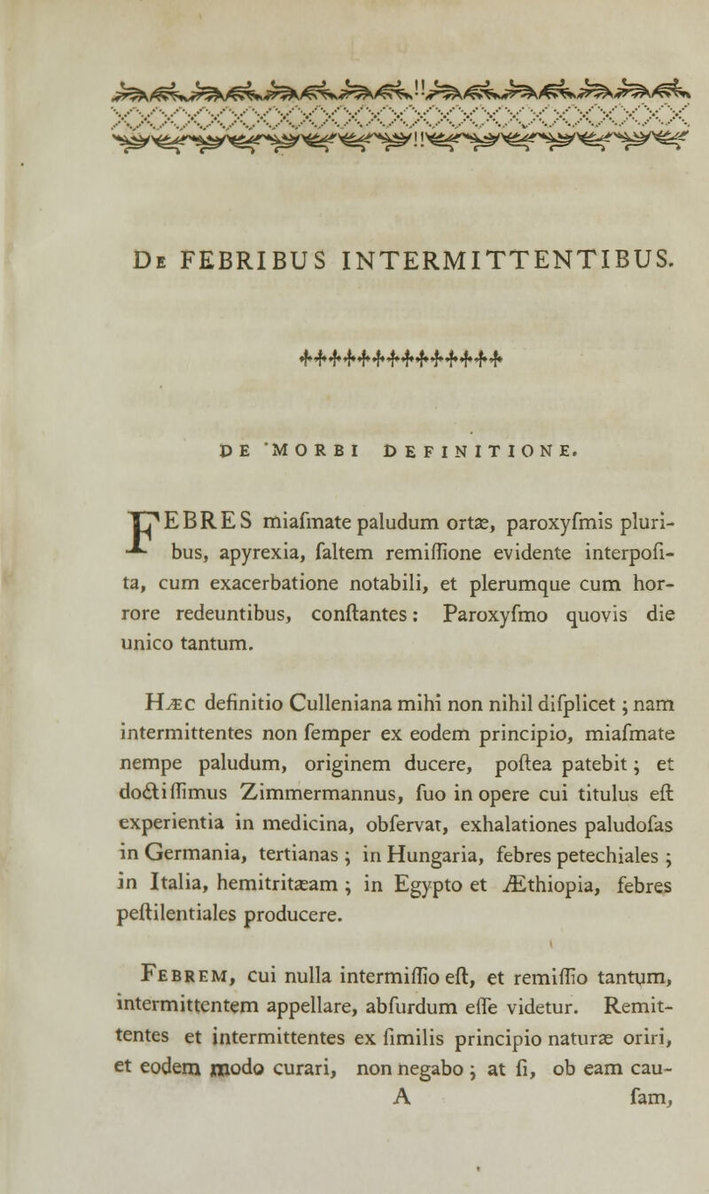 De febribus intermittentibus. DE MORBI DEFINITIONE. T7EBRES miafmate paludum ortas, paroxyfmis pluri- -*- bus, apyrexia, faltem remiflione evidente interpofi- ta, cum exacerbatione notabili, et plerumque cum hor- rore redeuntibus, conftantes: Paroxyfmo quovis die unico tantum. H^ec definitio Culleniana mihi non nihil difplicet; nam intermittentes non femper ex eodem principio, miafmate nempe paludum, originem ducere, poflea patebit; et do£liiIimus Zimmermannus, fuo in opere cui titulus eft experientia in medicina, obfervat, exhalationes paludofas in Germania, tertianas ; in Hungaria, febres petechiales ; in Italia, hemitritasam ; in Egypto et iEthiopia, febres peftilentiales producere. Febrem, cui nulla mtermiffio eft, et remiffio tantum, intermittentem appellare, abfurdum effe videtur. Remit- tentes et intermittentes ex fimilis principio naturae oriri, et eodem jtxiodo curari, non negabo ; at fi, ob eam cau- A fam,