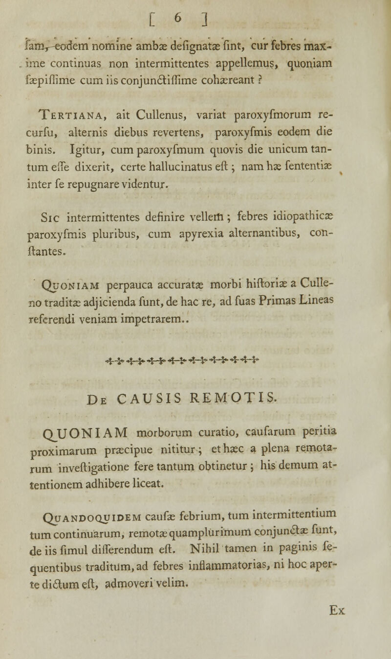 j fanv-eodem nomine ambas defignatae fint, cur febres max- ime continuas non intermittentes appellemus, quoniam faspiffime cum iis conjunctiffime cohasreant ? Tertiana, ait Cullenus, variat paroxyfmorum re- curfu, alternis diebus revertens, paroxyfmis eodem die binis. Igitur, cum paroxyfmum quovis die unicum tan- tum efle dixerit, certe hallucinatus eft ; nam hae fententiae inter fe repugnare videntur. Sic intermittentes definire vellerft; febres idiopathicae paroxyfmis pluribus, cum apyrexia alternantibus, con- ftantes. Quoniam perpauca accuratae morbi hiftoriae a Culle- no traditae adjicienda funt, de hac re, ad fuas Primas Lineas referendi veniam impetrarem.. 4--S» «t-fr »t >■ »t t<->tt-t-fr--»t-'t-** De causis remotis. QUONIAM morborum curatio, caufarum peritia proximarum prascipue nititur; et haec a plena remota- rum inveftigatione fere tantum obtinetur ; his demum at- tentionem adhibere liceat. Quandoquidem caufae febrium, tum intermittentium tum continuarum, remotas quamplurimum conjun&ae funt, de iis fimul differendum eft. Nihil tamen in paginis fe- quentibus traditum,ad febres inflammatorias, ni hoc aper- te di&um eft, admoveri velim. Ex