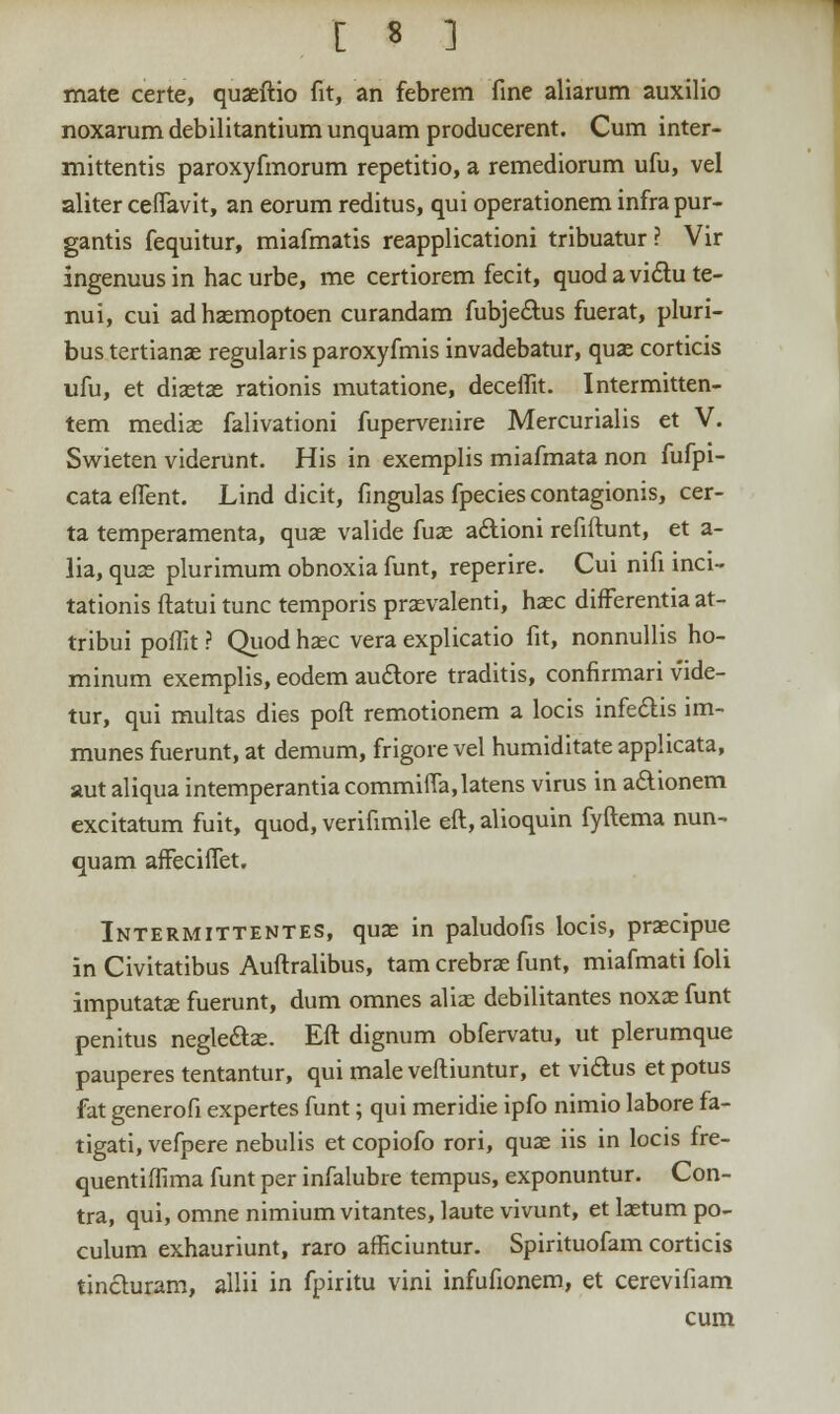 mate certe, quaeftio fit, an febrem fine aliarum auxilio noxarum debilitantium unquam producerent. Cum inter- mittentis paroxyfmorum repetitio, a remediorum ufu, vel aliter ceffavit, an eorum reditus, qui operationem infra pur- gantis fequitur, miafmatis reapplicationi tribuatur? Vir ingenuus in hac urbe, me certiorem fecit, quodavidlu te- nui, cui adhaemoptoen curandam fubje&us fuerat, pluri- bus tertianae regularis paroxyfmis invadebatur, quae corticis ufu, et diaetae rationis mutatione, deceffit. Intermitten- tem mediae falivationi fupervenire Mercurialis et V. Swieten viderunt. His in exemplis miafmata non fufpi- cata effent. Lind dicit, fingulas fpecies contagionis, cer- ta temperamenta, quae valide fuas aftioni refiftunt, et a- lia, quae plurimum obnoxia funt, reperire. Cui nifi inci- tationis ftatui tunc temporis praevalenti, haec difFerentia at- tribui poffit ? Quod haec vera explicatio fit, nonnullis ho- minum exemplis, eodem au&ore traditis, confirmari vide- tur, qui multas dies poft remotionem a locis infe&is im- munes fuerunt, at demum, frigore vel humiditate applicata, aut aliqua intemperantia commiffa,latens virus in a&ionem excitatum fuit, quod, verifimile eft, alioquin fyftema nun- quam affeciffet. Intermittentes, quae in paludofis locis, praecipue in Civitatibus Auftralibus, tam crebrae funt, miafmati foli imputatas fuerunt, dum omnes aliae debilitantes noxae funt penitus negle&ae. Eft dignum obfervatu, ut plerumque pauperes tentantur, qui male veftiuntur, et viclus et potus fat generofi expertes funt; qui meridie ipfo nimio labore fa- tigati, vefpere nebulis et copiofo rori, quae iis in locis fre- quentiffima funt per infalubre tempus, exponuntur. Con- tra, qui, omne nimium vitantes, laute vivunt, et laetum po- culum exhauriunt, raro afficiuntur. Spirituofam corticis tincluram, allii in fpiritu vini infufionem, et cerevifiam cum