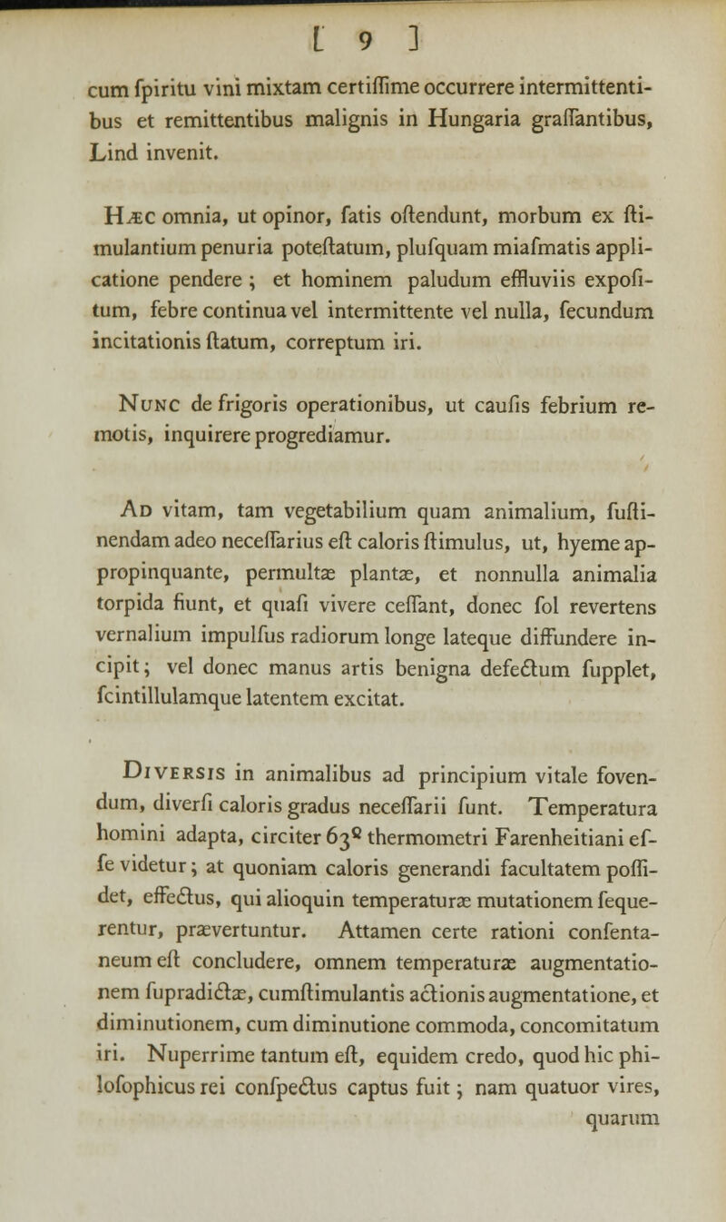 cum fpiritu vini mixtam certifiime occurrere intermittenti- bus et remittentibus malignis in Hungaria graflantibus, Lind invenit. H^c omnia, ut opinor, fatis oftendunt, morbum ex fti- mulantium penuria poteftatum, plufquam miafmatis appli- catione pendere ; et hominem paludum effluviis expofi- tum, febrecontinuavel intermittente vel nulla, fecundum incitationis ftatum, correptum iri. Nunc de frigoris operationibus, ut caufis febrium re- motis, inquirere progrediamur. Ad vitam, tam vegetabilium quam animalium, fufti- nendam adeo neceflarius eft caloris ftimulus, ut, hyeme ap- propinquante, permultae plantas, et nonnulla animalia torpida fiunt, et quafi vivere ceflant, donec fol revertens vernalium impulfus radiorum longe lateque diffundere in- cipit; vel donec manus artis benigna defectum fupplet, fcintillulamque latentem excitat. Diversis in animalibus ad principium vitale foven- dum, diverfi caloris gradus neceflarii funt. Temperatura homini adapta, circiter638thermometri Farenheitiani ef- fe videtur; at quoniam caloris generandi facultatem pofli- det, efFectus, qui alioquin temperaturse mutationem feque- rentur, prasvertuntur. Attamen certe rationi confenta- neumeft concludere, omnem temperaturae augmentatio- nem fupradiclae, cumftimulantis aclionisaugmentatione, et diminutionem, cum diminutione commoda, concomitatum iri. Nuperrime tantum eft, equidem credo, quod hic phi- lofophicus rei confpe&us captus fuit; nam quatuor vires, quarum