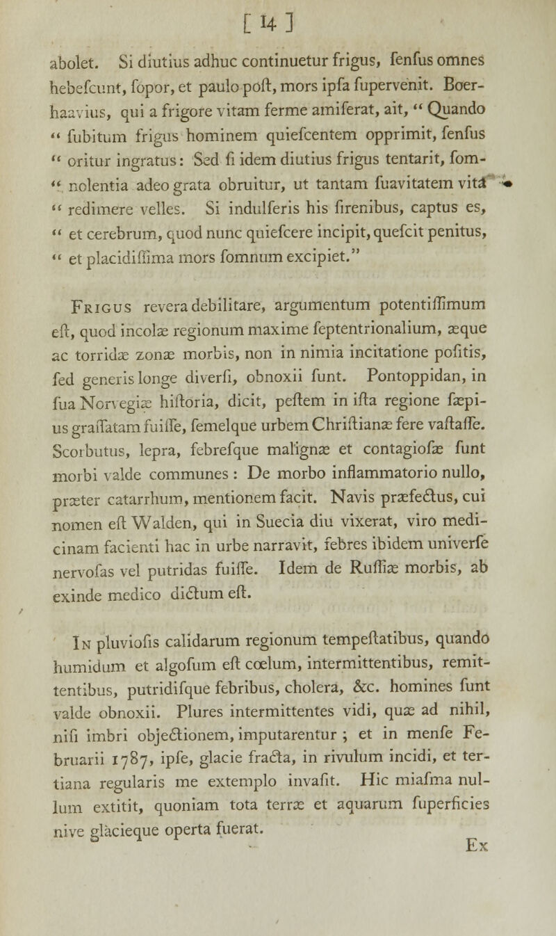 [14] abolet. Si diutius adhuc continuetur frigus, fenfus omnes hebefcunt, fopor, et paulo poft, mors ipfa fupervenit. Boer- taavius, qui a frigore vitam ferme amiferat, ait,  Quando  fubitum frigus hominem quiefcentem opprimit, fenfus  oritur ingratus: Sed fi idemdiutius frigus tentarit, fom- ** nolentia adeograta obruitur, ut tantam fuavitatem vitaT  redimere velles. Si indulferis his firenibus, captus es,  et cerehrum, quod nunc quiefcere incipit, quefcit penitus,  et placidifiima mors fomnum excipiet. Frigus revera debilitare, argumentum potentiftimum eft, quod incolae regionum maxime feptentrionalium, zeque ac torridse zonas morbis, non in nimia incitatione pofitis, fed generis longe diverfi, obnoxii funt. Pontoppidan, in fua Norvegiae hiftoria, dicit, peftem in ifta regione faspi- us graifatam fuiife, femelque urbem Chriftianas fere vaftaffe. Scorbutus, lepra, febrefque malignas et contagiofs funt morbi valde communes : De morbo inflammatorio nullo, prceter catarrhum, mentionem facit. Navis praefedtus, cui nomen eft Walden, qui in Suecia diu vixerat, viro medi- cinam facienti hac in urbe narravit, febres ibidem univerfe nervofas vel putridas fuiffe. Idem de Rufiias morbis, ab exinde medico dictum eft. In pluviofis calidarum regionum tempeftatibus, quando humidum et algofum eft ccelum, intermittentibus, remit- tentibus, putridifque febribus, cholera, &c. homines funt valde obnoxii. Plures intermittentes vidi, qux ad nihil, nifi imbri obje&ionem, imputarentur ; et in menfe Fe- bruarii 1787, ipfe, glacie fracla, in rivulum incidi, et ter- tiana regularis me extemplo invafit. Hic miafma nul- lum extitit, quoniam tota terras et aquarum fuperficies nive glacieque operta fuerat. Ex