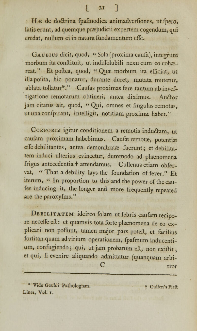 Hje de dodtrina fpafmodica animadverfiones, utfpero, fatis erunt, ad quemque praejudicii expertem cogendum, qui credat, nullum ei in natura fundamentum effe. Gaubius dicit, quod,  Sola(proxima caufa), integfum morbum ita conftituit, ut indilfolubili nexu cum eo coh:e- reat. Et poftea, quod,  Quas morbum ita efficiat, ut illapofita, hic ponatur, durante duret, mutata mutetur, ablata tollatur*. Caufas proximas fere tantum ab invef- tigatione remotarum obtineri, antea diximus. Auclor jam citatus ait, quod,  Qui, omnes et fingulas remotas, ut una confpirant, intelligit, notitiam proximae habet. Corporis igitur conditionem a remotis indu&am, ut caufam proximam habebimus. Caufae remotae, potentias eifedebilitantes, antea demonftratas fuerunt; et debilita- tem induci ulterius evincetur, dummodo ad phsenomena frigus antecedentia t attendamus. Cullenus etiam obfer- vat,  That a debility lays the foundation offever. Et iterum,  In proportion to this and the power of thecau- fes inducing it, the longer and more frequently repeated are theparoxyfms. Debilitatem idcirco folam utfebris caufamrecipe- re necefle eft: et quamvis tota forte phaenomena de eo ex- plicari non poflunt, tamen major pars poteft, et facilius forfitan quam advirium operationem, fpafmum inducenti- um, confugiendo; qui, ut jam probatum eft, non exiftit; et qui, fi evenire aliquando admittatur (quanquam arbi- C tror * Vidc Gaubii Pathologiam. -j- Cullen's Firft Lincs, Vol. i.