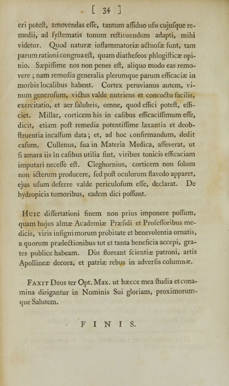 eri poteft, amovendas effe, tantum affiduo ufu cujufque re- medii, ad fyftematis tonum reftituendum adapti, mihi videtur. Quod natura; inflammatoria; actuofas funt, tam parumrationicongruaeft, quamdiathefeos phlogifticas opi- nio. Saspiffime nos non penes eft, aliquo modo eas remo- vere ; nam remedia generalia plerumque parum efrlcacia; in morbis localibus habent. Cortex peruvianus autem, vi- num generofum, vi&us valde nutriens et concodlu facilis, exercitatio, et aer falubris, omne, quod effici poteft, effi- ciet. Millar, corticem his in cafibus efEcaciffimum effe, dicit, etiam poft remedia potentiffime laxantia et deob- ftruentia incaffum data; et, ad hoc confirmandum, dedit cafum. Cullenus, fua in Materia Medica, affeverat, ut fi amara iis in cafibus utilia fint, viribus tonicis efficaciam imputari neceffe eft. Cleghornius, corticem non folum non iclerum producere, fed poft oculorum flavedo apparet, ejus ufum deferre valde periculofum effe, declarat. De hydropicis tumoribus, eadem dici poffunt. Huic differtationi finem non prius imponere poffum, quam hujus almas Academias Prasfidi et Profefforibus me- dicis, viris infignimorum probitate et benevolentia ornatis, a quorum praelectionibus tot et tanta beneficia accepi, gra- tes publice habeam. Diu floreant fcientiae patroni, artis Apollineas decora, et patrias rebus in adverfis columnas. Faxit Deus ter Opt. Max. ut haecce mea ftudia etcona- mina dirigantur in Nominis Sui gloriam, proximorum- que Salutem. F I N I S.