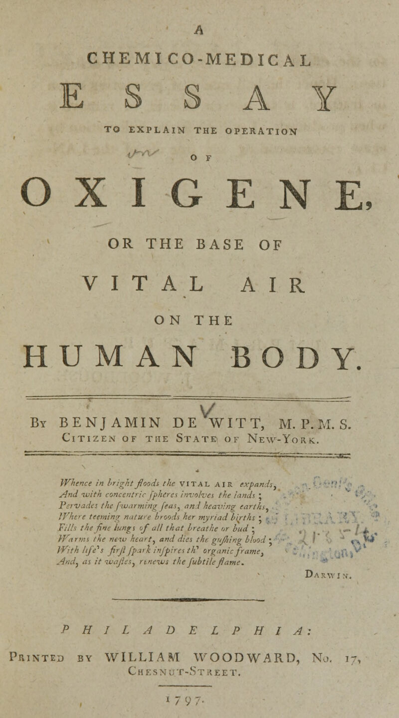 A CHEMICO-MEDICAL ESSAY TO EXPLAIN THE OPERATION O F O X I G E N E, OR THE BASE OF VITAL AIR ON THE HUMAN BOD Y. v By BENJAMIN DE WITT, M. P. M. S. Citizen of the State of New-York. Whence in bright floods the vital air expands. And with concentric jphcres involves the lands ; Pervades the fwarmbtg feas} and heaving earths, ,'J '!!> c teeming nature broods her myriad births • Fills the fine lungs of all that breathe or bud • i Warms the neiu heart, and dies the gujhing blood • <vj^ With lift's firjl [pari injpires tP organic frame, And, as it liiajles, rineivs the fubtileflame. Darwin. PHILADELPHIA: Printed by WILLIAM WOODWARD, No, it, ChESNU.T-St R.EET. « 7 ,