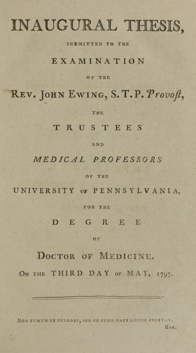INAUGURAL THESIS, SUBMITTED TO THE E X AMI N A T ION OF THE Rev. John Ewing, S.T.P.TrovoJl, THE TRUSTEES AND MEDICAL PROFESSORS OF THE UNIVERSITY of PENNSYLVANIA, FOR THE DEGREE OF Doctor of Medicine. On the THIRD DAY of MAY, i797. NON FUMUM EX FULOORE. SED EX FUMO DAH.E LUCEM COGI I Hon.