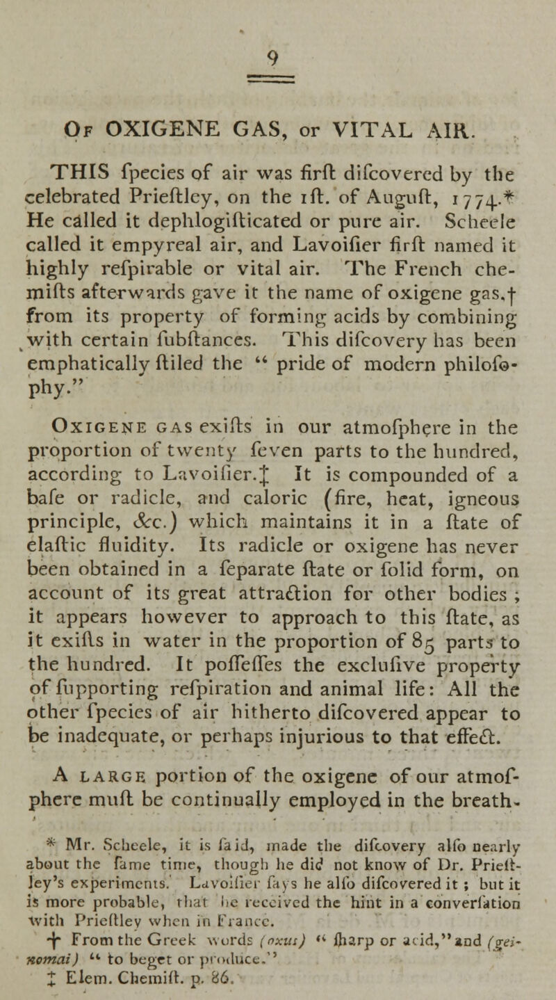 Of OXIGENE GAS, or VITAL AIR. THIS fpecies of air was firft difcovercd by the celebrated Prieftley, on the ift. of Auguft, 1774.* He called it dephlogifticated or pure air. Scheeie called it empyreal air, and Lavoifier firft named it highly refpirable or vital air. The French che- mifts afterwards gave it the name of oxigene gas,f from its property of forming acids by combining with certain fubftances. This difcovery has been emphatically ftiled the '* pride of modern philofo- Phy. Oxigene gas exifts in our atmofphere in the proportion of twenty feven parts to the hundred, according to Lnvoifier.J It is compounded of a bafe or radicle, and caloric (fire, heat, igneous principle, Sec.) which maintains it in a ftate of elaftic fluidity. Its radicle or oxigene has never been obtained in a feparate ftate or folid form, on account of its great attraction for other bodies ; it appears however to approach to this ftate, as it exifts in water in the proportion of 85 parts to the hundred. It pofTeiTes the exclufive property offupporting refpiration and animal life: All the other fpecies of air hitherto difcovered appear to be inadequate, or perhaps injurious to that effect. A large portion of the oxigene of our atmof- phere muft be continually employed in the breath- * Mr. Scheeie, it is laid, made the difcovery alfo nearly about the fame time, though lie did not know of Dr. Prielt- Jey's experiments. Lavoifier fays he alfo difcovered it ; but it is more probable, that lie received the hint in a conversation With Prieftley when in France. -Jr From the Greek words (oxus) '< fharp or acid,and (gei~ nomai) u to beget or produce.'' % Elem. Chemift. p. 86.