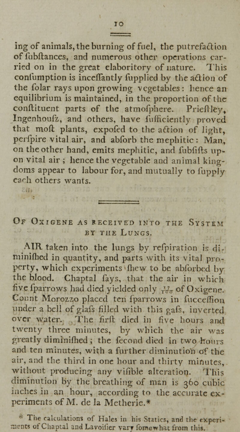 ing of animals, the burning of fuel, the putrefaction of fubftances, and numerous other operations car- ried on in the great elaboritory of nature. This confumption is incefTantly fupplied by the action of the folar rays upon growing vegetables : hence an equilibrium is maintained, in the proportion of the conftituent parts of the atmofphere. Prieftley, Ingenhoufz, and others, have iufficiently proved that mod plants, expofed to the aftion of light, perfpire vital air, and abforb the mephitic : Man, on the other hand, emits mephitic, and fubfifts up- on vital air ; hence the vegetable and animal king- doms appear to labour for, and mutually to fupply ea<-h others wants. Of Oxigene as received into the System by the Lungs. AIR taken into the lungs by refpiration is di- minifhed in quantity, and parts with its vital pro- perty, which experiments'{hew to be abforbed by the blood. Chaptal fays, that the air in which five fparrows had died yielded only Ty5 of Oxigene. Count Morozzo placed ten fparrows in fucceflion under a bell of glafs filled with this gafs, iuverted over water. The firft died in five hours and twenty three minutes, by which the air was greatly diminifhed ; the fecond died in two hours and ten minutes, with a further diminution of the air, and the third in one hour and thirty minutes, without producing any vifible alteration. This diminution by the breathing of man is 360 cubic inches in an hour, according to the accurate ex- periments of M. de la Metheric* * The calculations of Hales in his Statics, and the experi- ments of Chaptal and Lavoifier varr fomewhat from this.