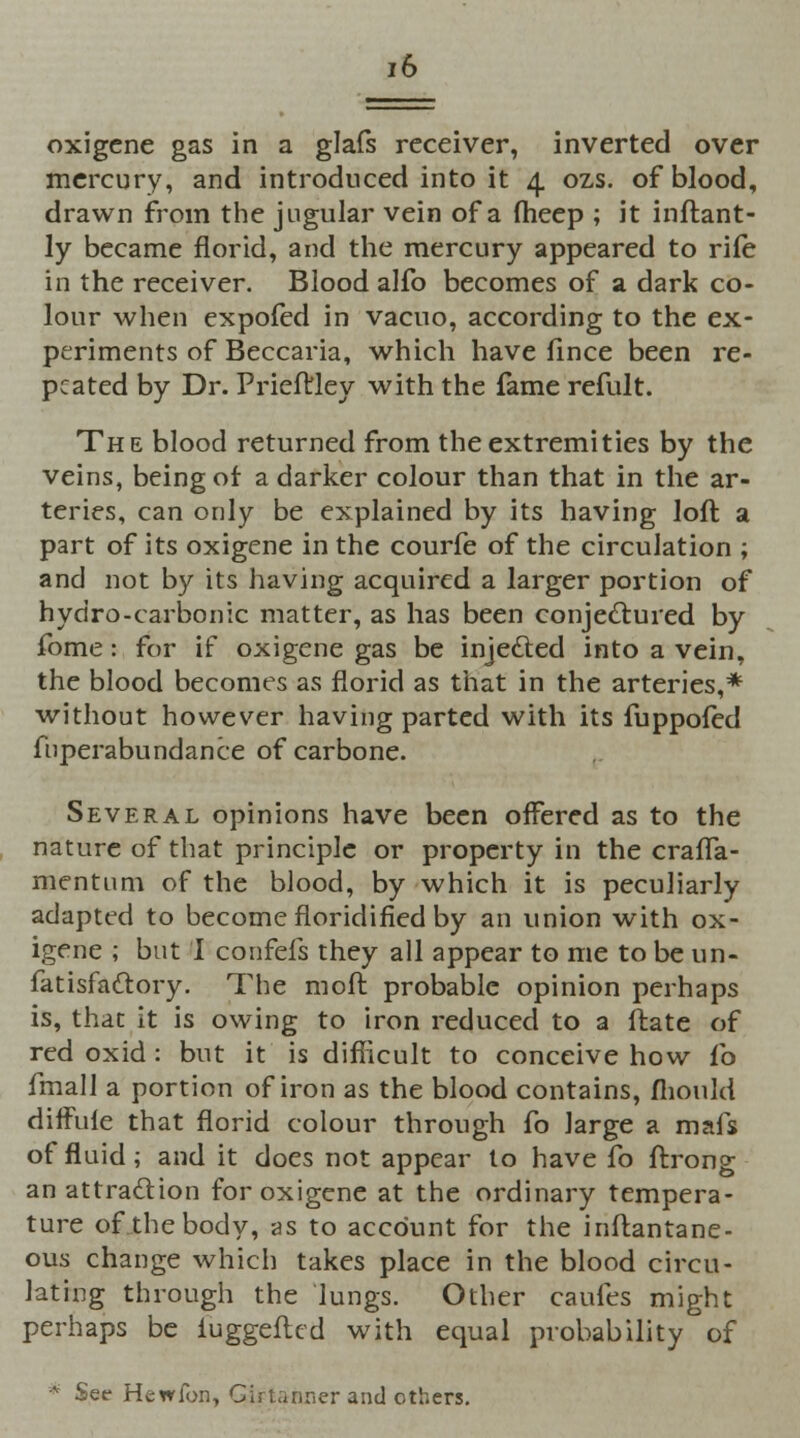 oxigcne gas in a glals receiver, inverted over mercury, and introduced into it 4 ozs. of blood, drawn from the jugular vein of a fheep ; it inftant- ly became florid, and the mercury appeared to rife in the receiver. Blood alfo becomes of a dark co- lour when expofed in vacuo, according to the ex- periments of Beccaria, which have fince been re- peated by Dr. Prieftley with the fame refult. The blood returned from the extremities by the veins, being of a darker colour than that in the ar- teries, can only be explained by its having loft a part of its oxigene in the courfe of the circulation ; and not by its having acquired a larger portion of hydro-carbonic matter, as has been conjectured by fome: for if oxigene gas be injected into a vein, the blood becomes as florid as that in the arteries,* without however having parted with its fuppofed fnperabundance of carbone. Several opinions have been offered as to the nature of that principle or property in the cralTa- mentum of the blood, by which it is peculiarly adapted to become floridified by an union with ox- igene ; but I confeis they all appear to me to be un- fatisfattory. The mod probable opinion perhaps is, that it is owing to iron reduced to a ftate of red oxid : but it is difficult to conceive how fo fmall a portion of iron as the blood contains, mould diffule that florid colour through fo large a mafs of fluid; and it does not appear to have fo ftrong an attraction for oxigene at the ordinary tempera- ture of the body, as to account for the inftantane- ous change which takes place in the blood circu- lating through the lungs. Other caufes might perhaps be iuggefted with equal probability of * Set- Hewfon, Girtanner and others.