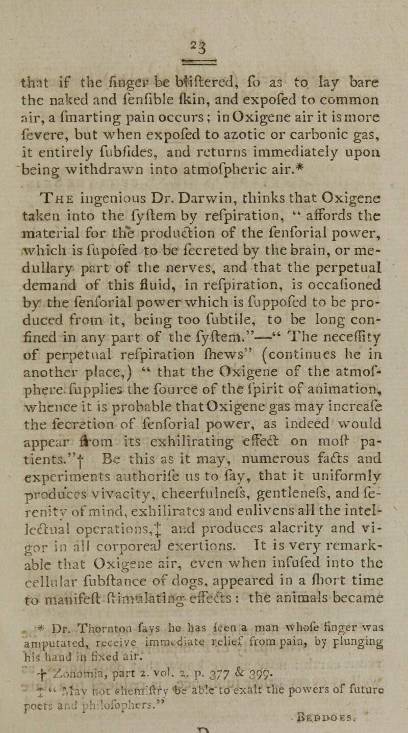 thnt if the finger be bliftered, fo as to lay bare the naked and fenfible fkin, and expofed to common riir, a fmarting pain occurs; in Oxigene air it is more fevere, but when expofed to azotic or carbonic gas, it entirely fubfides, and returns immediately upon being withdrawn into atmofpheric air.* The ingenious Dr. Darwin, thinks that Oxigene taken into the fyflem by refpiration,  affords the material for the production of the fenforial power, which is fupofed to be fecreted by the brain, or me- dullary part of the nerves, and that the perpetual demand of this fluid, in refpiration, is occafioned by the fenforial power which is fuppofed to be pro- duced from it, being too fubtile, to be long con- fined in any part of the fyftem.— The neceflity of perpetual refpiration mews (continues he in. another place,)  that the Oxigene of the atmof- phere. fupplies the fource of the fpirit of animation, whence it is probable that Oxigene gas may increafe the fecretion of fenforial power, as indeed would appear fVom its exhilirating effect on mofr pa- tients.! Be this as it may, numerous facts and experiments authcrife us to fay, that it uniformly produces vivacity, cheerfulnefs, gentlenefs, and fe- renity of mind, exhilirates and enlivens all the intel- lectual operations,]; and produces alacrity and vi- gor in all corporeal exertions. It is very remark- able that Oxigene air, even when infufed into the cellr.lar fubftanee of dogs, appeared in a fliort time to manifefl Simulating effects: the animals became * Dr. Thornton fays he has ken a man whofe finger was amputated, receive immediate relief from pain, by plunging his naiad in fixed air. -f- Z >tidtnia, part 2. vol. 2. p. o-y & 099. * 4< M iv hot ehem'ftrv be ab'.c to exalt the powers of future poet-. fophers. Bedboks.