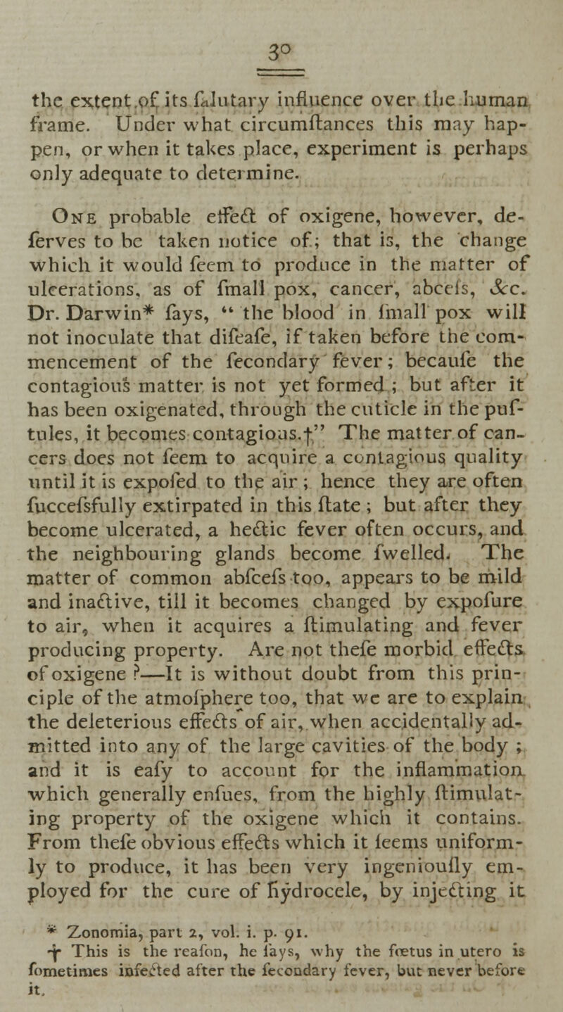 3° the extent.of its faJutary influence over the human frame. Under what circumftances this may hap- pen, or when it takes place, experiment is perhaps only adequate to determine. One probable effect of oxigene, however, de- ferves to be taken notice of; that is, the change which it would feem to produce in the matter of ulcerations, as of fmall pox, cancer, abecis, &c~ Dr. Darwin* fays,  the blood in fmall pox will not inoculate that difeafe, if taken before the com- mencement of the fecondary fever; becaufe the contagious matter is not yet formed ; but after it has been oxigenated, through the cuticle in the puf- tules, it becomes contagions.| The matter of can- cers does not feem to acquire a contagious quality until it is expofed to the air ; hence they are often fuccefsfully extirpated in this flate ; but after they become ulcerated, a hectic fever often occurs, and the neighbouring glands become fwelled. The matter of common abfeefs too, appears to be mild and inactive, till it becomes changed by expofure to air, when it acquires a flimulating and fever producing property. Are not thefe morbid effects of oxigene ?—It is without doubt from this prin- ciple of the atmofphere too, that wc are to explain the deleterious effects of air, when accidentally ad- mitted into any of the large cavities of the body ; and it is eafy to account for the inflammation which generally enfues, from the highly flimulat- ing property of the oxigene which it contains. From thefe obvious effects which it feems uniform- ly to produce, it has been very ingenioufly em- ployed for the cure of Hydrocele, by injecting it * Zonomia, part 2, vol. i. p. 91. *jp This is the reafon, he lays, why the foetus in utero is fometimes infected after the fecondary fever, but never before it.