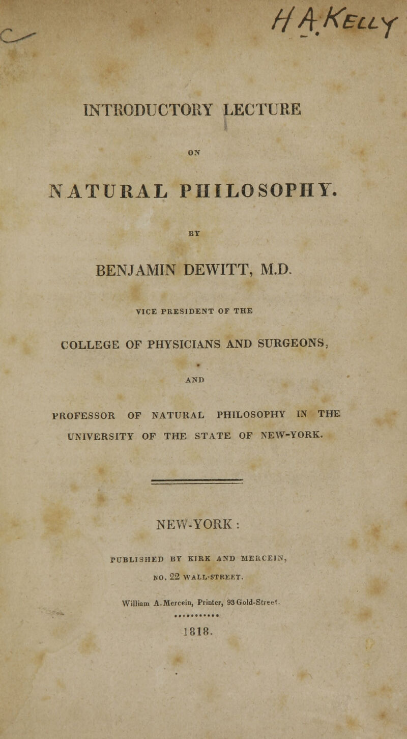 c^- HAKELL^f INTRODUCTORY LECTURE NATURAL PHILOSOPHY. BENJAMIN DEWITT, M.D. VICE PRESIDENT OF THE COLLEGE OF PHYSICIANS AND SURGEONS. PROFESSOR OF NATURAL PHILOSOPHY IN THE UNIVERSITY OF THE STATE OF NEW-YORK. NEW-YORK : PUBLISHED UY KIRK AND MERCEIN, NO. 22 WALL-STREET. William A.Mcrcein, Printer, 93Gold-Street 1818.