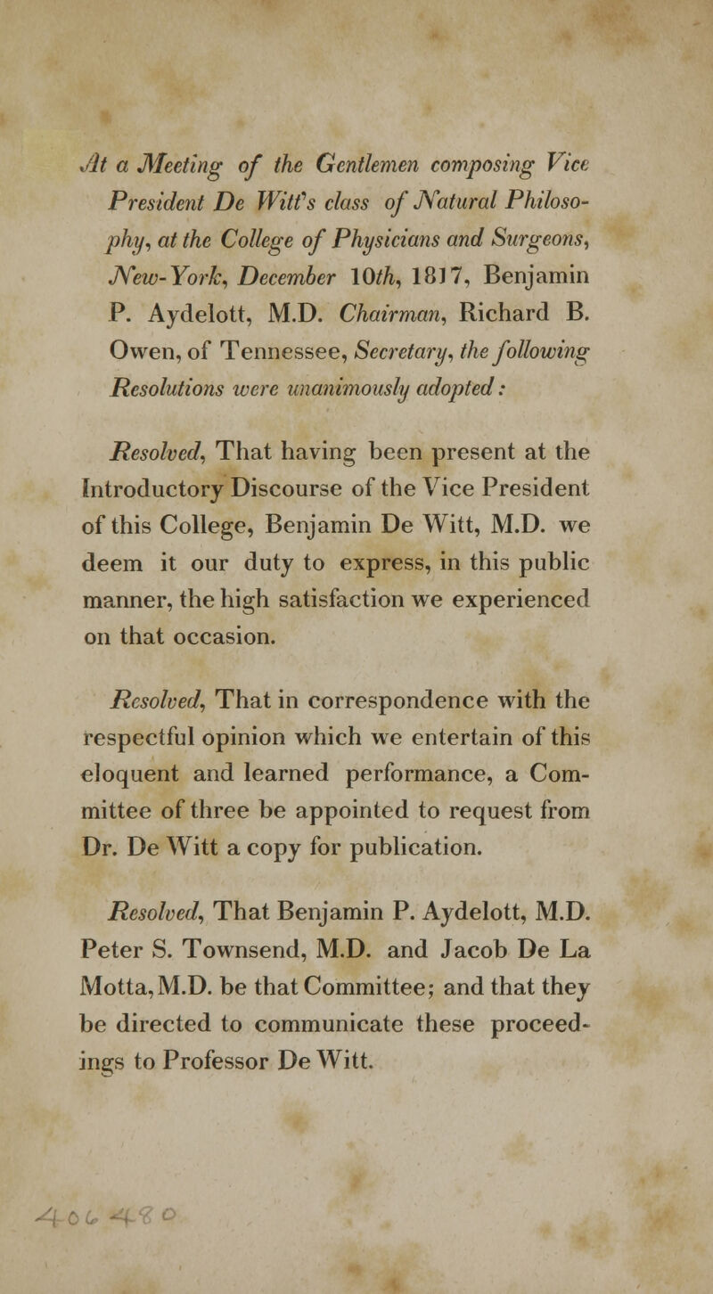 Jit a Meeting of the Gentlemen composing Vice President De Witfs class of Natural Philoso- phy, at the College of Physicians and Surgeons, New-York, December 10th, 1817, Benjamin P. Aydelott, M.D. Chairman, Richard B. Owen, of Tennessee, Secretary, the following Resolutions were unanimously adopted: Resolved, That having been present at the Introductory Discourse of the Vice President of this College, Benjamin De Witt, M.D. we deem it our duty to express, in this public manner, the high satisfaction we experienced on that occasion. Resolved, That in correspondence with the respectful opinion which we entertain of this eloquent and learned performance, a Com- mittee of three be appointed to request from Dr. De Witt a copy for publication. Resolved, That Benjamin P. Aydelott, M.D. Peter S. Townsend, M.D. and Jacob De La Motta,M.D. be that Committee; and that they be directed to communicate these proceed- ings to Professor De Witt.