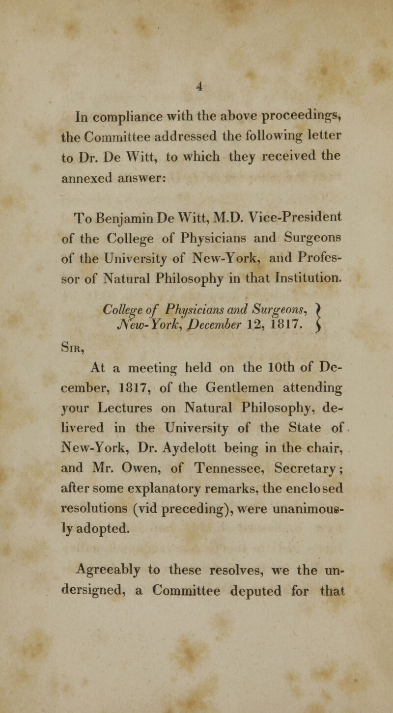 In compliance with the above proceedings, the Committee addressed the following letter to Dr. De Witt, to which they received the annexed answer: To Benjamin De Witt, M.D. Vice-President of the College of Physicians and Surgeons of the University of New-York, and Profes- sor of Natural Philosophy in that Institution. College of Physicians and Surgeons, ) JVew-York, December 12, 1817. $ Sir, At a meeting held on the 10th of De- cember, 1817, of the Gentlemen attending your Lectures on Natural Philosophy, de- livered in the University of the State of New-York, Dr. Aydelott being in the chair, and Mr. Owen, of Tennessee, Secretary; after some explanatory remarks, the enclosed resolutions (vid preceding), were unanimous- ly adopted. Agreeably to these resolves, we the un- dersigned, a Committee deputed for that