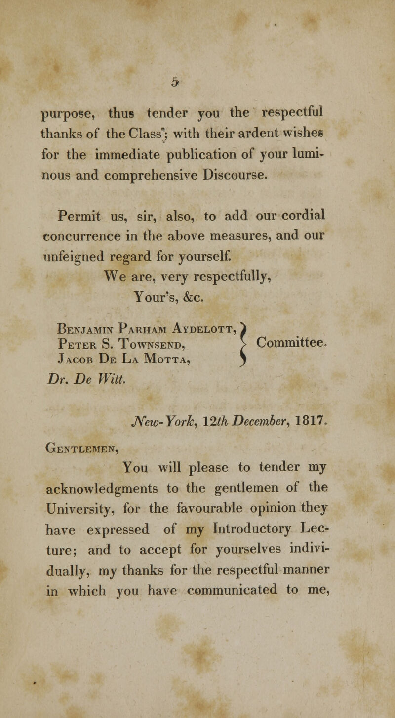 purpose, thus tender you the respectful thanks of the Class; with their ardent wishes for the immediate publication of your lumi- nous and comprehensive Discourse. Permit us, sir, also, to add our cordial concurrence in the above measures, and our unfeigned regard for yourself. We are, very respectfully, Your's, &c. Benjamin Parham Aydelott, } Peter S. Townsend, > Committee. Jacob De La Motta, y Dr. De Witt. New- York, 12th December, 1817. Gentlemen, You will please to tender my acknowledgments to the gentlemen of the University, for the favourable opinion they have expressed of my Introductory Lec- ture; and to accept for yourselves indivi- dually, my thanks for the respectful manner in which you have communicated to me,