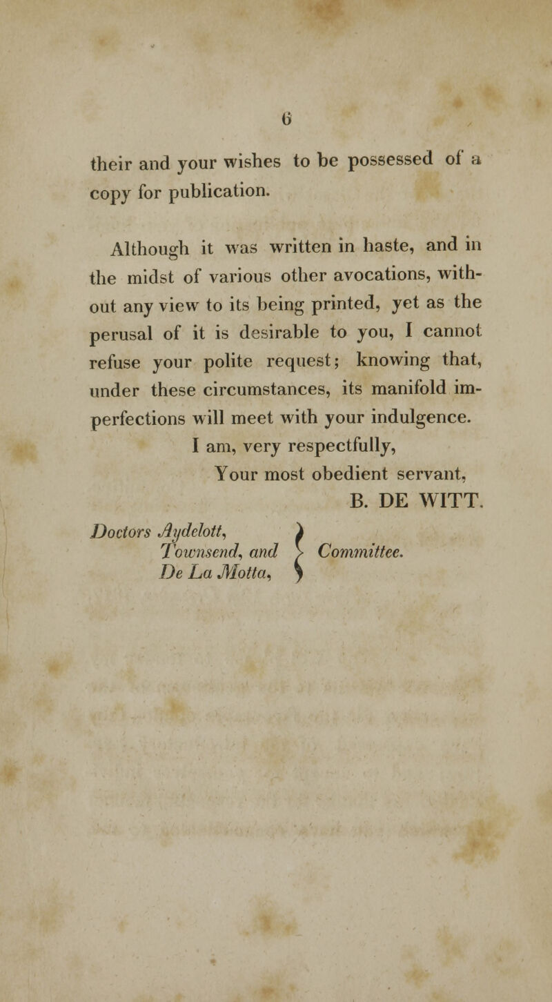 their and your wishes to be possessed of a copy for publication. Although it was written in haste, and in the midst of various other avocations, with- out any view to its being printed, yet as the perusal of it is desirable to you, I cannot refuse your polite request; knowing that, under these circumstances, its manifold im- perfections will meet with your indulgence. I am, very respectfully, Your most obedient servant, B. DE WITT. Doctors Aydelott, i Townsend, and > Committee. De La Motta. S