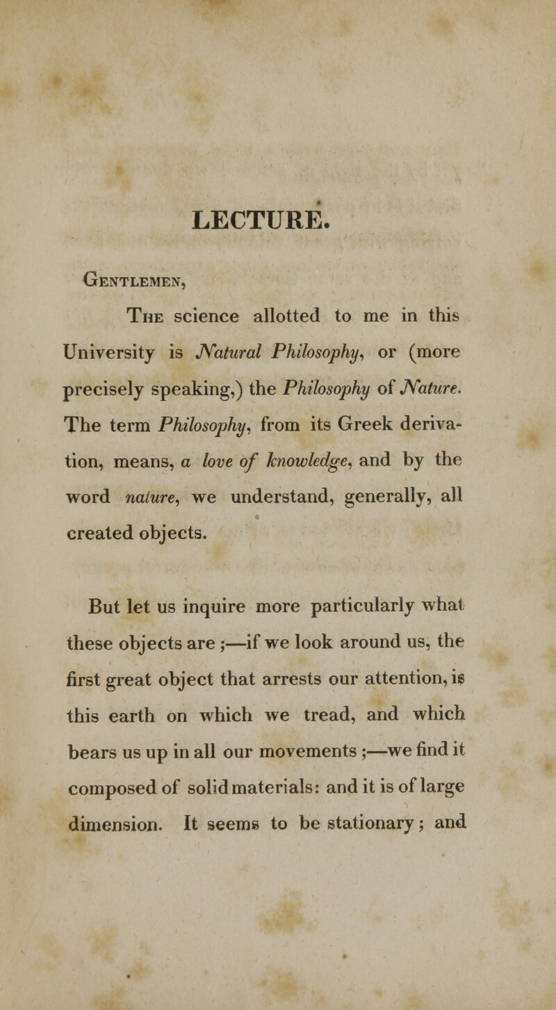 LECTURE- Gentlemen, The science allotted to me in this University is Natural Philosophy, or (more precisely speaking,) the Philosophy of Nature. The term Philosophy, from its Greek deriva- tion, means, a love of knowledge, and by the word nature, we understand, generally, all created objects. But let us inquire more particularly what these objects are ;—if we look around us, the first great object that arrests our attention, ig this earth on which we tread, and which bears us up in all our movements ;—we find it composed of solid materials: and it is of large dimension. It seems to be stationary; and