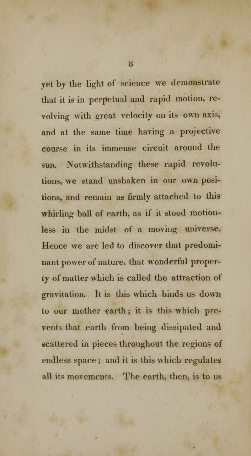 yet by the light of science we demonstrate that it is in perpetual and rapid motion, re- volving with great velocity on its own axis, and at the same time having a projective course in its immense circuit around the sun. Notwithstanding these rapid revolu- tions, we stand unshaken in our own posi- tions, and remain as firmly attached to this whirling ball of earth, as if it stood motion- less in the midst of a moving universe. Hence we are led to discover that predomi- nant power of nature, that wonderful proper- ty of matter which is called the attraction of gravitation. It is this which binds us down to our mother earth; it is this which pre- vents that earth from being dissipated and scattered in pieces throughout the regions of endless space ; and it is this which regulates all its movements. The earth, then, is to us