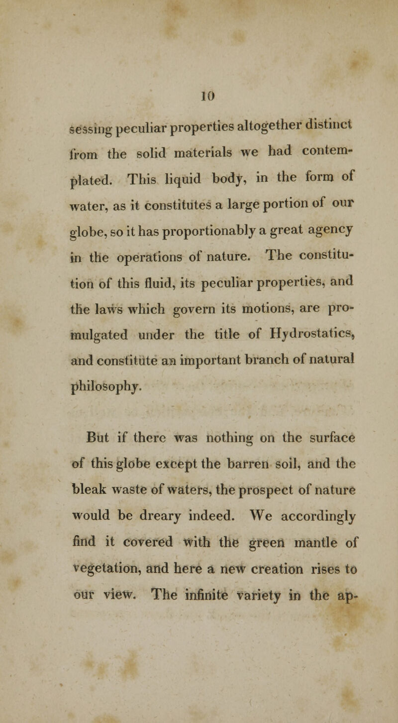 sessing peculiar properties altogether distinct from the solid materials we had contem- plated. This liquid body, in the form of water, as it constitutes a large portion of our globe, so it has proportionably a great agency in the operations of nature. The constitu- tion of this fluid, its peculiar properties, and the laws which govern its motions, are pro- mulgated under the title of Hydrostatics, and constitute an important branch of natural philosophy. But if there was nothing on the surface of this globe except the barren soil, and the bleak waste of waters, the prospect of nature would be dreary indeed. We accordingly find it covered with the green mantle of vegetation, and here a new creation rises to our view. The infinite variety in the ap-