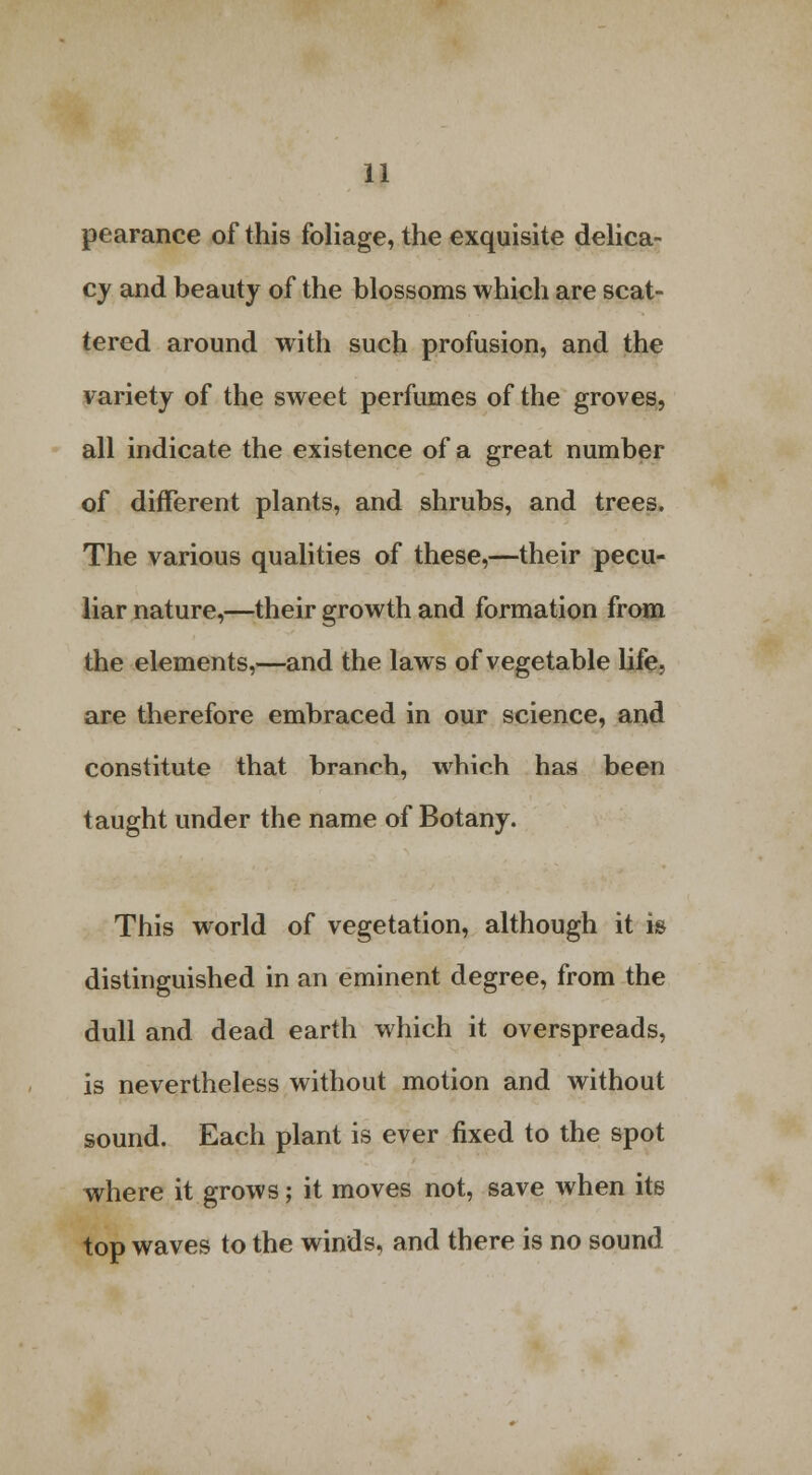 pearance of this foliage, the exquisite delica- cy and beauty of the blossoms which are scat- tered around with such profusion, and the variety of the sweet perfumes of the groves, all indicate the existence of a great number of different plants, and shrubs, and trees. The various qualities of these,—their pecu- liar nature,—their growth and formation from the elements,—and the laws of vegetable life, are therefore embraced in our science, and constitute that branch, which has been taught under the name of Botany. This world of vegetation, although it is distinguished in an eminent degree, from the dull and dead earth which it overspreads, is nevertheless without motion and without sound. Each plant is ever fixed to the spot where it grows; it moves not, save when its top waves to the winds, and there is no sound