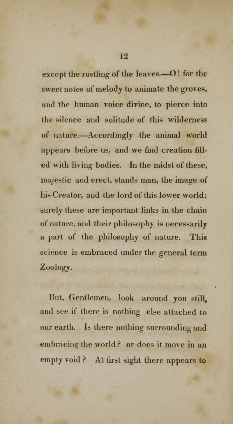 except the rustling of the leaves.—O! for the sweet notes of melody to animate the groves, and the human voice divine, to pierce into the silence and solitude of this wilderness of nature.—Accordingly the animal world appears before us, and we find creation fill- ed with living bodies. In the midst of these, majestic and erect, stands man, the image of his Creator, and the lord of this lower world; surely these are important links in the chain of nature, and their philosophy is necessarily a part of the philosophy of nature. This science is embraced under the general term Zoology. But, Gentlemen, look around you still, and see if there is nothing else attached to our earth. Is there nothing surrounding and embracing the world ? or does it move in an empty void ? At first sight there appears to