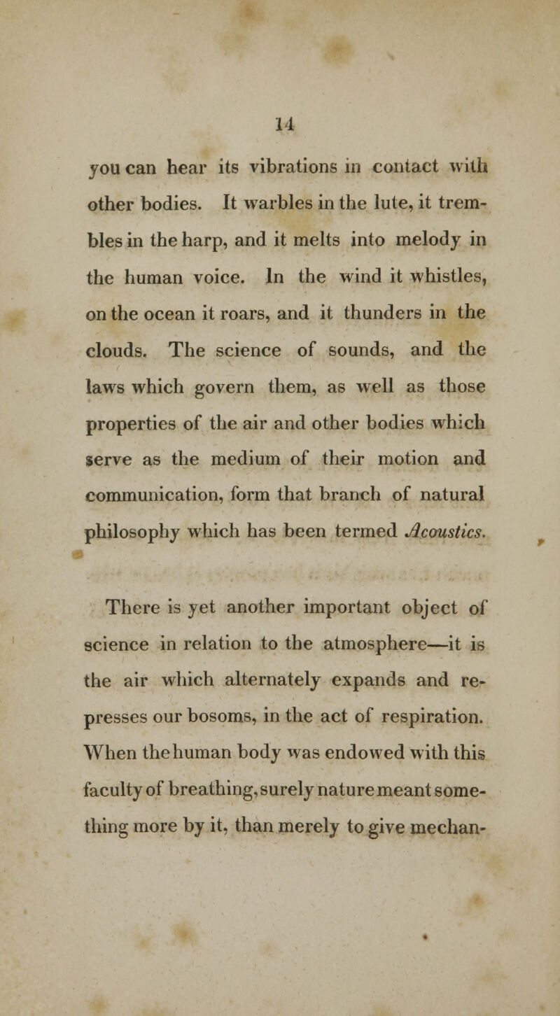 u you can hear its vibrations in contact with other bodies. It warbles in the lute, it trem- bles in the harp, and it melts into melody in the human voice. In the wind it whistles, on the ocean it roars, and it thunders in the clouds. The science of sounds, and the laws which govern them, as well as those properties of the air and other bodies which serve as the medium of their motion and communication, form that branch of natural philosophy which has been termed Acoustics. There is yet another important object of science in relation to the atmosphere—it is the air which alternately expands and re- presses our bosoms, in the act of respiration. When the human body was endowed with this faculty of breathing, surely nature meant some- thing more by it, than merely to give median-